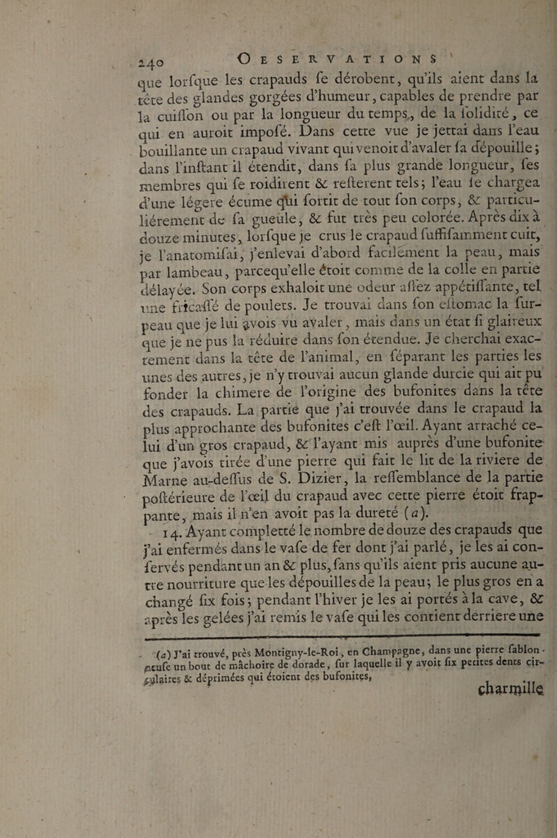 2^0 Oeservations ' que lorfque les crapauds fe dérobent, qu’ils aient dans la tcte des glandes gorgées d’humeur, capables de prendre par la cuiffon ou par la longueur du temps , de la lolidité, ce qui en auroit impofé. Dans cette vue je jettai dans l’eau bouillante un crapaud vivant quivenoitd’avaler la dépouille; dans l’inftant il étendit, dans fa plus grande longueur, fes membres qui fe roidirent & refterent tels; l’eau le chargea d’une légère écume q*ui fortit de tout fon corps, &: particu¬ liérement de fa gueule, & fut très peu colorée. Après dix à douze minutes, lorfque je crus le crapaud fufhfamment cuit, je l’anatomifai, j’enlevai d’abord facilement la peau, mais par lambeau, parcequ’elle étoit comme de la colle en partie délayée. Son corps exhaloitune odeur allez appétilfante, tel une frîcaffé de poulets. Je trouvai dans fon eftomac la fur- peau que je lui 3.V01S vu avaler, mais dans un état fi glaireux que je ne pus la réduire dans fon étendue. Je cherchai exac¬ tement dans la tête de l’animal, en féparant les parties les unes des autres, je n’y trouvai aucun glande durcie qui ait pu fonder la chimere de l’origine des bufonites dans la tête des crapauds. La partie que j’ai trouvée dans le crapaud la plus approchante des bufonites c’eft l’œil. Ayant arraché ce¬ lui d’un gros crapaud, &: l’ayant mis auprès d’une bufonite que j’avois tirée d’une pierre qui fait le lit de la riviere de Marne au-deflus de S. Dizier, la relfemblance de la partie poftérieure de l’œil du crapaud avec cette pierre étoit frap¬ pante, mais il n’en avoit pas la dureté {a). 14. Ayant completté le nombre de douze des crapauds que j’ai enfermés dans le vafe de fer dont j’ai parlé, je les ai con- fervés pendant un an & plus, fans qu’ils aient pris aucune au¬ tre nourriture que les dépouilles de la peau; le plus gros en a changé fix fois; pendant l’hiver je les ai portés à la cave, &: après les gelées j’ai remis le vafe qui les contient derrière une il. i l-— ■ ■■■■ ■->! * 1  «■' ■—- ■■ (a) J’ai trouvé, près Montigny-le-Roi, en Champagne, dans une pierre fablon • pxuCc un bout de mâchoire de dorade, fur laquelle il y avoit fix petites dents cir¬ culaires 8c déprimées qui étoicnt des bufonites, çhartïuUe.