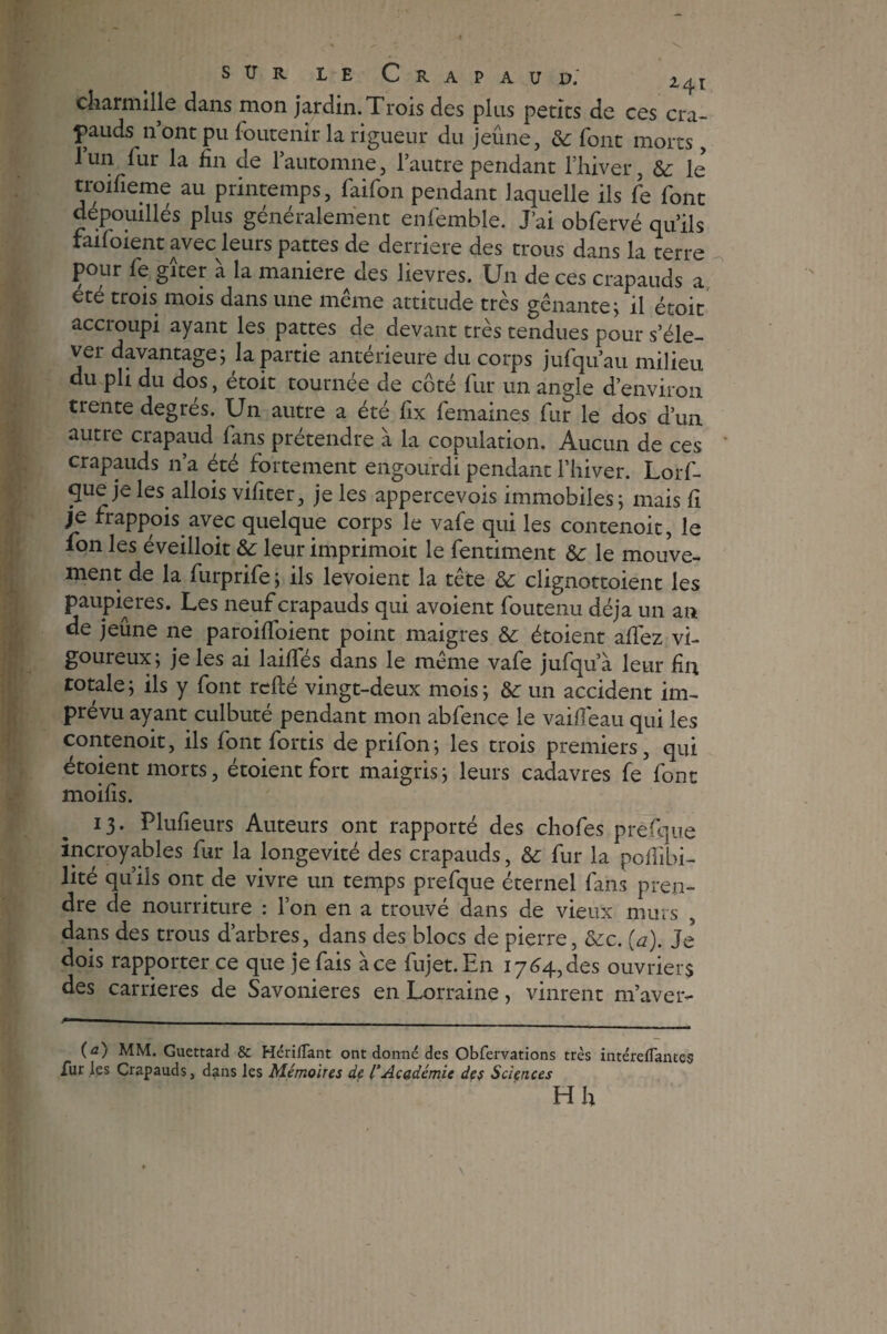 S TJ R le Crapaud; i4t charmille dans mon jardin. Trois des plus petits de ces cra¬ pauds n’ont pu foutenir la rigueur du jeûne, & font morts, l’un fur la fin de l’automne, l’autre pendant l’hiver, te le troifieme au printemps, faifon pendant laquelle ils fie font dépouillés plus généralement enfemble. J’ai obfervé qu’ils faifoient avec leurs pattes de derrière des trous dans la terre pour fe gîter à la maniéré des lievres. Un de ces crapauds a été trois mois dans une même attitude très gênante; il étoit accroupi ayant les pattes de devant très tendues pour s’éle¬ ver davantage; la partie antérieure du corps jufqu’au milieu du pli du dos, étoit tournée de côté fur un angle d’environ trente degrés. Un autre a été fix femaines fur le dos d’un autre crapaud fans prétendre à la copulation. Aucun de ces crapauds n’a été fortement engourdi pendant l’hiver. Lorf- que je les allois vifiter, je les appercevois immobiles; mais fi je frappois avec quelque corps le vafe qui les contenoit, le ion les éveilloit te leur imprimoit le fentiment te le mouve¬ ment de la furprife; ils levoient la tête te clignottoient les paupières. Les neuf crapauds qui avoient foutenu déjà un an de jeûne ne paroiffoient point maigres te étoient allez vi¬ goureux; je les ai lailfés dans le même vafe jufqu’à leur fin totale; ils y font refté vingt-deux mois; te un accident im¬ prévu ayant culbuté pendant mon abfence le vailfeau qui les contenoit, ils font fortis de prifon; les trois premiers, qui étoient morts, étoient fort maigris; leurs cadavres fe font moifis. 13. Plufieurs Auteurs ont rapporté des chofes prêfque incroyables fur la longévité des crapauds, te fur la polfibi- lité qu’ils ont de vivre un temps prefque éternel fans pren¬ dre de nourriture : l’on en a trouvé dans de vieux murs dans des trous d’arbres, dans des blocs de pierre, tec. (a). Je* dois rapporter ce que je fais à ce fujet.En 1764, des ouvriers des carrières de Savonieres en Lorraine, vinrent m’aver- (a) MM. Guettard & HérifTant ont donné des Obfervations très intérefTantes Tur les Crapauds, dans les Mémoires de l’Académie des Sciences H h