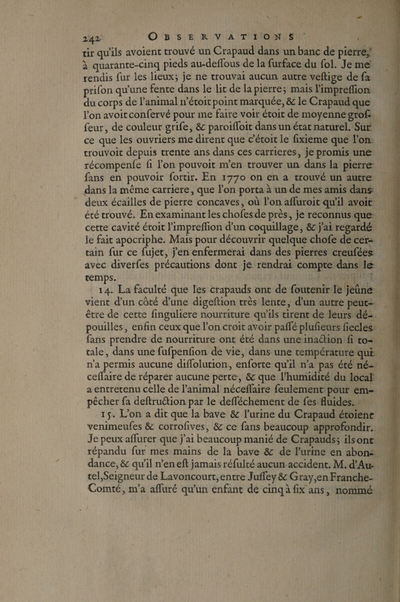tir qu’ils avoient trouvé un Crapaud dans un banc de pierre, à quarante-cinq pieds au-delfous de la furface du fol. Je me rendis fur les lieux ; je ne trouvai aucun autre veftige de fa prifon qu’une fente dans le lit de la pierre ; mais l’impreflion du corps de l’animal 11’étoit point marquée, &: le Crapaud que l’on avoit confervé pour me faire voir étoit de moyenne grof feur, de couleur grife, &: paroilfoit dans un état naturel. Sur ce que les ouvriers me dirent que c’étoit le fixieme que l’on trouvoit depuis trente ans dans ces carrières, je promis une récompenfe li l’on pouvoit m’en trouver un dans la pierre fans en pouvoir fortir. En 1770 on en a trouvé un autre dans la même carrière, que l’on porta à un de mes amis dans deux écailles de pierre concaves, où l’on affuroit qu’il avoit été trouvé. En examinant les chofes de près, je reconnus que cette cavité étoit l’imprelfion d’un coquillage, &: j’ai regardé le fait apocriphe. Mais pour découvrir quelque chofe de cer¬ tain fur ce fujet, j’en enfermerai dans des pierres creufées avec diverfes précautions dont je rendrai compte dans le temps. 14. La faculté que les crapauds ont de foutenir le jeûne vient d’un coté d’une digeftion très lente, d’un autre peut- être de cette linguliere nourriture qu’ils tirent de leurs dé¬ pouilles , enfin ceux que l’on croit avoir palfé plufieurs fiecles fans prendre de nourriture ont été dans une inaction fi to¬ tale, dans une fufpenfion de vie, dans une température qui n’a permis aucune diffolution, enforte qu’il n’a pas été né- ceflaire de réparer aucune perte, &: que l’humidité du local a entretenu celle de l’animal nécelfaire feulement pour em¬ pêcher fa deftruêüon par le delféchement de les fluides. 15. L’on a dit que la bave & l’urine du Crapaud étoient venimeufes & corrofives, &; ce fans beaucoup approfondir. Je peux alfurer que j’ai beaucoup manié de Crapauds ; ils ont répandu fur mes mains de la bave &: de l’urine en abon¬ dance, èc qu’il n’en efi: jamais réfulté aucun accident. M. d’Au- tel,Seigneur de Lavoncourt, entre Julfey &: Gray,en Franche- Comté, m’a alfuré qu’un enfant de cinqàfix ans, nommé