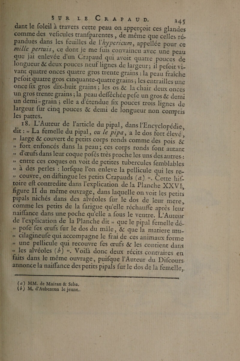 dant le foleil à travers cette peau on apperçoit ces glandes comme des velicules tranfparentes , de même que celles ré¬ pandues dans les feuilles de Fhypericum, appellée pour ce mille permis, ce dont je me fuis convaincu avec une peau que jai enlevée d’un Crapaud qui avoir quatre pouces de longueur & deux pouces neuf lignes de largeur ; il pefoit vi¬ vant quatre onces quatre gros trente grains : la peau fraîche pefoit quatre gros cinquante-quatre grains ; les entrailles une oncefix gros dix-huit grains 5 les os & la chair deux onces un gros trente grains ; la peau defféchée pefe un gros & demi un demi-grain ; elle a d’étendue fix pouces trois lignes de largeur fur cinq pouces & demi de longueur non compris les pattes. - r 18. L’Auteur de l’article du pipai, dans l’Encyclopédie, dit : » La femelle du pipai, ou le pipa, a le dos fort élevé ’ « large & couvert de petits corps ronds comme des pois & ” j?rt enfoncés dans la peau; ces corps ronds font autant « d’œufs dans leur coque pofés très proche les uns des autres-: « entre ces coques on voit de petites tubercules femblables ” à des perles •. lorfque l’on enleve. la pellicule qui les re- « couvre, ondiftingueles petits Crapauds (a) «. Cette his¬ toire eft contredite dans l’explication de la Planche XXVI figure II du meme ouvrage, dans laquelle on voit les petits pipais niches dans des alvéolés fur le dos de leur mere comme les petits de la farigue qu’elle réchauffe après leur n ai fiance dans une poche quelle a fous le ventre. L’Auteur de 1 explication de la Planche dit « que le pipai femelle dé~ ” Pofe fes œufs fur le dos du mâle, & que la matière mu- « cilagineufe qui accompagne le frai de ces animaux forme ” une pellicule qui recouvre fes œufs &r les contient dans » les alvéoles (b) «. Voilà donc deux récits contraires en faits dans le même ouvrage, puifque l’Auteur du Difcours annonce la naifïance des petits pipais fur le dos de la femelle, (a) MM. de Mairan & Seba. (^) M. d’Aubenton le jeune..