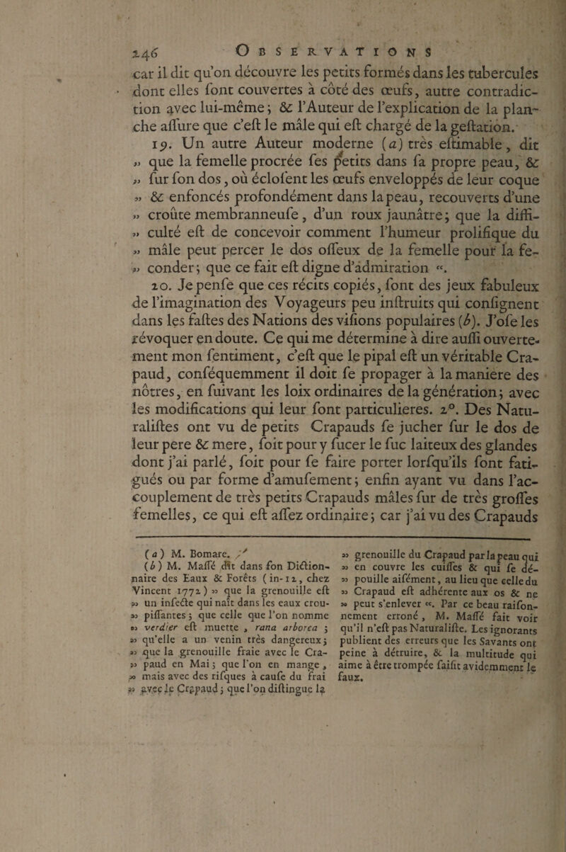 car il clic qu’on découvre les petits formés dans les tubercules • dont elles font couvertes à côté des œufs, autre contradic¬ tion avec lui-même ; Ôc l’Auteur de l’explication de la plan¬ che allure que c’eft le mâle qui eft chargé de la geftation. ic). Un autre Auteur moderne (a) très eftimable, dit >> que la femelle procrée fes petits dans fa propre peau, &: » fur fon dos, où éclofent les œufs enveloppés de leur coque « & enfoncés profondément dans la peau, recouverts d’une » croûte membranneufe , d’un roux jaunâtre; que la diffi- » culté eft de concevoir comment l’humeur prolifique du « mâle peut percer le dos ofteux de la femelle pour la fe- '■» conder; que ce fait eft digne d’admiration «. 20. Jepenfe que ces récits copiés, font des jeux fabuleux de l’imagination des Voyageurs peu inftruits qui confignent dans les faftes des Nations des vifions populaires (è). J’ofe les révoquer en doute. Ce qui me détermine à dire aufti ouverte¬ ment mon fentiment, c’eft que le pipai eft un véritable Cra¬ paud , conféquemment il doit fe propager à la maniéré des nôtres, en fuivant les loix ordinaires de la génération; avec les modifications qui leur font particulières. z°. Des Natu¬ ralises ont vu de petits Crapauds fe jucher fur le dos de leur pere &: mere, foit pour y fucer le fuc laiteux des glandes dont j’ai parlé, foit pour fe faire porter lorfqu’ils font fati¬ gués ou par forme d’amufement ; enfin ayant vu dans l’ac¬ couplement de très petits Crapauds mâles fur de très grolfes femelles, ce qui eft allez ordinaire ; car j’ai vu des Crapauds ( a ) M. Bomare. (b) M. Malfé dit dans Ton Diéïion- naire des Eaux & Forêts (in-iz, chez Vincent 1771) « que la grenouille eft un infeéte qui naît dans les eaux crou- 33 piflantes 3 que celle que l’on nomme os verdigr eft muette , rana arborea 5 33 qu’elle a un venin très dangereux 3 J3 que la grenouille fraie avec le Cra- 33 paud en Mai 3 que l'on en mange , » mais avec des rifques à caufe du frai ?> avec le Crapaud 3 que l'on diftingue la 33 grenouille du Crapaud par la peau qui 33 en couvre les cuilfes & qui fe dé- 33 pouille aifément, au lieu que celle du 33 Crapaud eft adhérente aux os & ne 39 peut s’enlever «. par ce beau raifon- nement erroné , M. Maffé fait voir qu’il n’eft pas Naturalifte. Les ignorants publient des erreurs que les Savants ont peine à détruire, &. la multitude qui aime à être trompée faifit avidemmenr le faux.