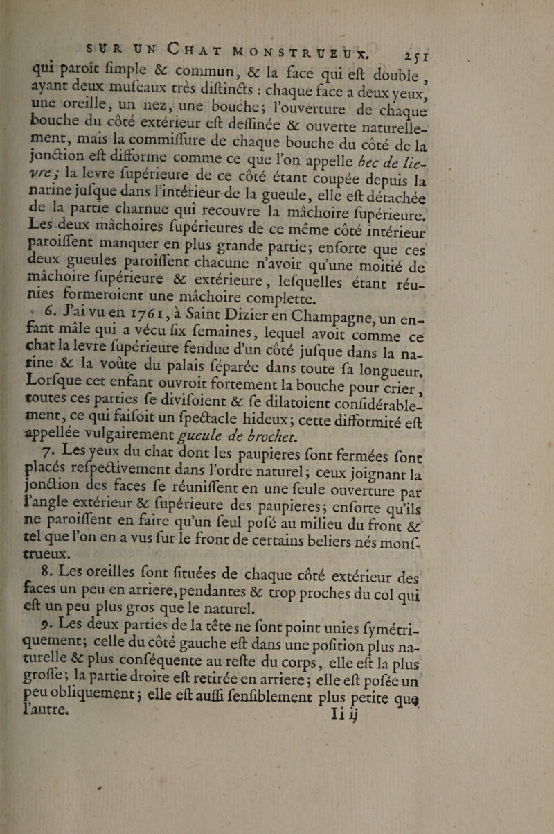 qui paroît fimpie 6c commun, 6c la face qui eft double ayant deux mufeaux très diftinds : chaque face a deux yeux une oreille, un nez, une bouche; l’ouverture de chaque bouche du cote extérieur eft defïïnée &: ouverte naturelle¬ ment, mais la commiflure de chaque bouche du côté de la jondion eft difforme comme ce que l’on appelle becde li e - vfe; la levre fupéneure de ce côté étant coupée depuis la narine jufquedans l’intérieur de la gueule, elle eft détachée de la partie charnue qui recouvre la mâchoire fupérieure. Les .deux mâchoires fupérieures de ce même côté intérieur paroiffent manquer en plus grande partie; enforte que ces deux gueules paroiffent chacune n’avoir qu’une moitié de mâchoire fupérieure 6c extérieure, lefquelles étant réu¬ nies formeroient une mâchoire complette. c C J ai vu en 1761, a Saint Dizier en Champagne, un en¬ tant male qui a vécu fix femaines, lequel avoit comme ce chat la levre fupérieure fendue d’un côté jufque dans la na¬ rine & la voûte du palais féparée dans toute fa longueur. Lorfque cet enfant ouvroit fortement la bouche pour crier * toutes ces parties fe divifoient 6c fe dilatoient confidérable- ment, ce qui faifoit un fpedacle hideux; cette difformité eft appellée vulgairement gueule de brochet. 7't ^es Yeux du cbat dont les paupières font fermées font places refpedivement dans l’ordre naturel; ceux joignant la jondion des faces fe réunifient en une feule ouverture par 1 angle extérieur 6c fupérieure des paupières; enforte qu’ils ne paroiffent en faire qu’un feul pofé au milieu du front & tel que 1 on en a vus fur le front de certains beliers nés monf. trueux. 8. Les oreilles font fituées de chaque côté extérieur des faces un peu en arriéré, pendantes 6c trop proches du col qui eft un peu plus gros que le naturel. 9. Les deux parties de la tete ne font point unies fymétri- quement; celle du côté gauche eft dans une pofition plus na¬ turelle 6c plus confequente au refte du corps, elle eft la plus grofle ; la partie droite eft retirée en arriéré ; elle eft pofée un peu obliquement ; elle eft auiîi fenfiblement plus petite qua l’autre. jiij ^ *