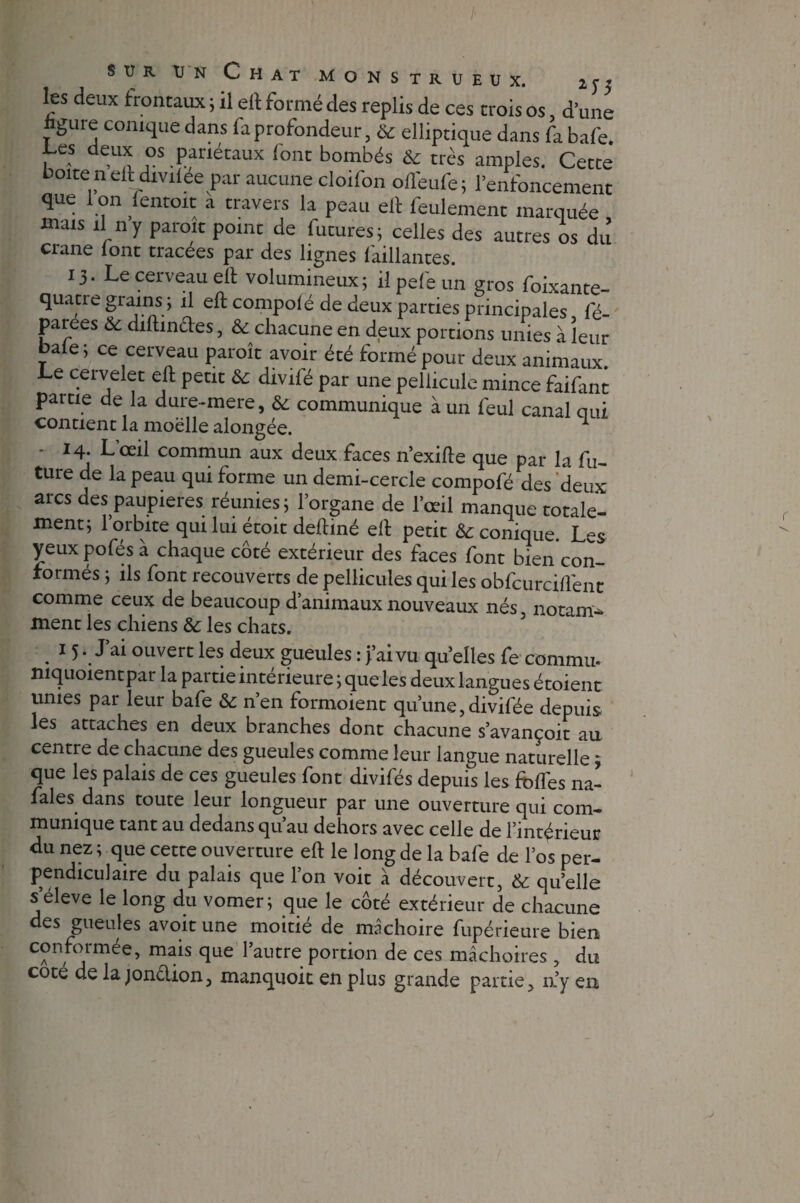 sur un Chat monstrueux. 2 y 5 les deux frontaux ; il eft formé des replis de ces trois os, d’une ligure conique dans fa profondeur, & elliptique dans fa bafe. Les deux os pariétaux (ont bombés & très amples. Cetce boiteneft divilée par aucune cloifon ofl'eufe; l’enfoncement que I on fentoit a travers la peau elt feulement marquée mais il ny paroit point de futures; celles des autres os dû crâne lont tracées par des lignes l'aillantes. 13. Le cerveau eft volumineux; il pelé un gros foixante- quatre grains ; il eft compolé de deux parties principales fé- parees & diftinaes, & chacune en deux portions unies à leur baie ; ce cerveau parole avoir été formé pour deux animaux. Le cervelet eft peut & divifé par une pellicule mince faifint partie de la dure-mere, & communique à un feul canal qui contient la moelle alongée. 1 ■ 14. L’œil commun aux deux faces n’exifte que par la fu¬ ture de la peau qui forme un demi-cercle compofé des deux arcs des paupières réunies ; l’organe de l’œil manque totale¬ ment; l’orbite qui lui étoit deftiné eft petit & conique. Les yeux pofés à chaque côté extérieur des faces font bien con¬ formés ; ils font recouverts de pellicules qui les obfcurcill'ent comme ceux de beaucoup d’animaux nouveaux nés, notam- ment les chiens & les chats. . 1 5*. Jai ouvert les deux gueules : j’ai vu quelles fe commit mquoientpar la partie intérieure ; queles deux langues étoient unies par leur bafe &; n’en formoient qu’une, divifée depuis les attaches en deux branches dont chacune s’avançoit au centre de chacune des gueules comme leur langue naturelle ; que les palais de ces gueules font divifés depuis les foffes na- fales dans toute leur longueur par une ouverture qui com¬ munique tant au dedans qu’au dehors avec celle de 1 antérieur du nez ; que cette ouverture eft le long de la bafe de los per¬ pendiculaire du palais que l’on voit à découvert, & quelle s eleve le long du vomen que le côté extérieur de chacune des gueules avoir une moitié de mâchoire fupérieure bien conformée, mais que l’autre portion de ces mâchoires , du coté de lajonélion, manquoit en plus grande partie, 11’y en