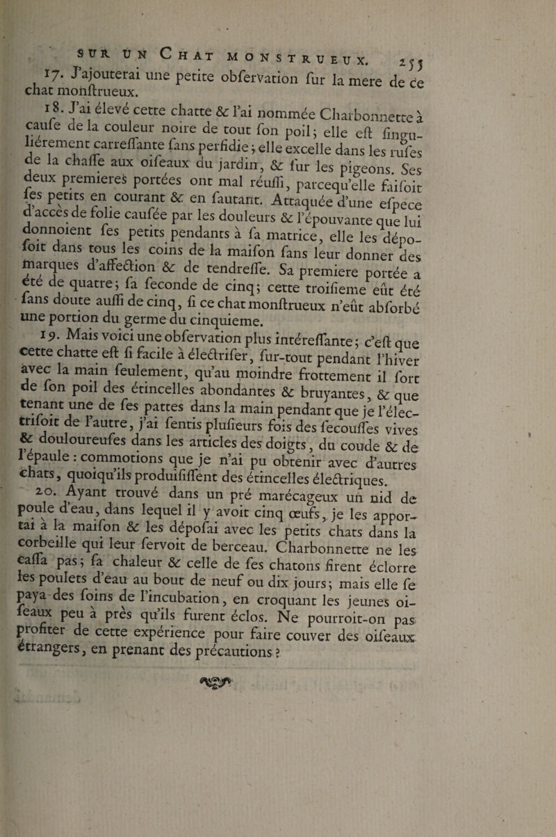 sur. un Chat monstrueux. îjj 17. J’ajouterai une petite obfervation fur la mere de ée chat momtrueux. 18. J’ai élevé cette chatte & l’ai nommée Charbonnette à caule delà couleur noue de tout fon poil; elle eft lincu- lierement carreflante fans perfidie ; elle excelle dans les rufes de la chalTe aux oifeaux du jardin, & fur les pigeons Ses deux premières portées ont mal réullî, parcequ’dle faifoit ies petits en courant & en fautant. Attaquée d’une efpece d accès de folie caufee par les douleurs & l'épouvante que lui donnoient fes petits pendants à fa matrice, elle les dépo- loit dans tous les coins de la maifon fans leur donner des marques d affedion & de tendrelTe. Sa première portée a ete de quatre; fa fécondé de cinq; cette troifieme eût été ians doute aulfi de cinq, fi ce chat monftrueux n’eût abforbé une portion du germe du cinquième. 1 Mais voici une obfervation plus intérefTante; c’eftque cette chatte eft fi facile à éledrifer, fur-tout pendant l’hiver avec la main feulement, qu’au moindre frottement il fort de Ion poil des étincelles abondantes & bruyantes, & que tenant une de fes pattes dans la main pendant que je 1’élec- tnloit de 1 autre, j ai fentis plulieurs fois des fecouffes vives & douloureufes dans les articles des doigts, du coude & de 1 épaule : commotions que je n’ai pu obtenir avec d’autres chats, quoiqu’ils produififtent des étincelles éledriques. 20. Ayant trouvé dans un pré marécageux un nid de poule d’eau, dans lequel il y avoit cinq œufs, je les appor- £ai l n mal^on & les ^épofai avec les petits chats dans la corbeille qui leur fervoit de berceau. Charbonnette ne les caüa pas j fa chaleur &r celle de fes chatons firent éclorre les poulets deau au bout de neuf ou dix jours; mais elle fe paya des foins de l’incubation, en croquant les jeunes oi- leaux peu à près qu’ils furent éclos. Ne pourroit-on pas profiter de cette expérience pour faire couver des oifeaux etrangers, en prenant des précautions ?