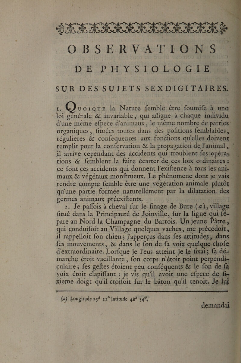 OBSERVATIONS DE PHYSIOLOGIE SUR DES SUJETS SE X DIGI T AIRES. i. Quoique la Nature femble être foumife à une loi générale de invariable, qui afligne à chaque individu d’une même efpece d’animaux, le même nombre départies organiques, iituées toutes dans des portions femblables, régulières de conféquentes aux fondions quelles doivent remplir pour la confervation de la propagation de l’animal, il arrive cependant des accidents qui troublent Tes opéra¬ tions de femblent la faire écarter de ces loix ordinaires : ce font ces accidents qui donnent l’exiftence à tous les ani¬ maux de végétaux monftrueux. Le phénomène dont je vais rendre compte femble être une végétation animale plutôt qu’une partie formée naturellement par la dilatation des germes animaux préexiftents. 2. Je paffois à cheval fur le finage de Bure (û),village fitué dans la Principauté de Joinville, fur la ligne qui fé- pare au Nord la Champagne du Barrois. Un jeune Pâtre, qui conduifoit au Village quelques vaches, me précédoit, il rappeUo.it fon chien; j’apperçus dans fe$ attitudes, dans fes mouvements, de dans le fon de fa voix quelque chofe d’extraordinaire. JLorfque je l’eus atteint je le fixai; fa dé¬ marche étoit vacillante, fon corps n’étoit point perpendi¬ culaire ; fes geftes étoient peu conféquents de le fon de fa voix étoit clapilfant : je vis qu’il avoit une efpece de fi- xieme doigt qu’il crpjfoit fur le bâton qu’il tenoit. Je lui fn........ ' ■ . - ■ . — ! IM ■ V11 — {a) longitude xy* ix latitude 48* 54, demandai