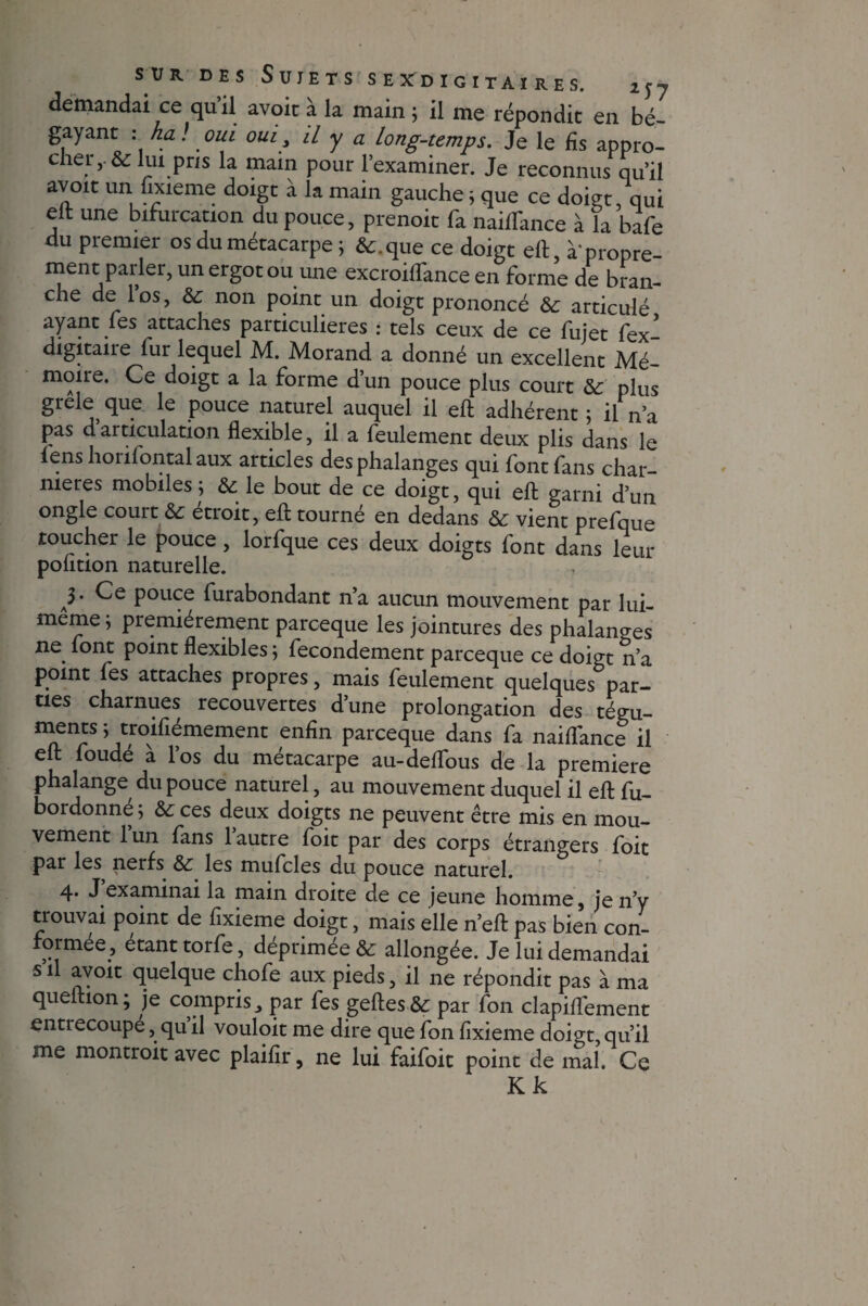 sur des Sujets s exd igitai res. 2j7 demandai ce qu’il avoir à la main ; il me répondit en bé- gayant : ha ! oui oui , il y a long-temps. Je le fis appro¬ cher,. & lui pris la main pour l’examiner. Je reconnus qu’il avoir un fixieme doigt à la main gauche 5 que ce doigt, qui elt une bifurcation du pouce, prenoit fa nailTance à îa bafe du premier os du métacarpe ; &.que ce doigt eh, à'propre¬ ment parler, un ergot ou une excroilfance en forme de bran¬ che de los, 6c non point un doigt prononcé 6c articulé ayant fes attaches particulières : tels ceux de ce fujet fex- digitaire fur lequel M. Morand a donné un excellent Mé¬ moire. Ce doigt a la forme d’un pouce plus court 6c plus grele que le pouce naturel auquel il eft adhérent ; il n’a pas d articulation flexible, il a feulement deux plis dans le fenshonfontalaux articles des phalanges qui font fans char¬ nières mobiles^ 6c le bout de ce doigt, qui eft: garni d’un ongle court 6c étroit, eft tourné en dedans 6c vient prefque toucher le pouce, lorfque ces deux doigts font dans leur polition naturelle. )' pouce furabondant n’a aucun mouvement par lui- meme, premièrement parceque les jointures des phalanges ne. font point flexibles ; fecondement parceque ce doigt n’a point fes attaches propres, mais feulement quelques par¬ ties charnues recouvertes d’une prolongation des tégu¬ ments ; troifiémement enfin parceque dans fa naififance il eft foudé à l’os du métacarpe au-deflfous de la première phalange du pouce naturel, au mouvement duquel il eft fu- bordonné; 6c ces deux doigts ne peuvent être mis en mou¬ vement l’un fans l’autre foit par des corps étrangers foit par les nerfs 6c les mufcles du pouce naturel. 4. J examinai la main droite de ce jeune homme, je n’y trouvai point de fixieme doigt, mais elle n’eft pas bien con¬ formée, étant torfe, déprimée & allongée. Je lui demandai s il avoit quelque chofe aux pieds, il ne répondit pas à ma queltion; je compris, par fes geftes& par fon clapilTement entrecoupe, quil vouloit me dire que fon fixieme doigt, qu’il me montroit avec plaifir, ne lui faifoit point de mal. Ce Kk