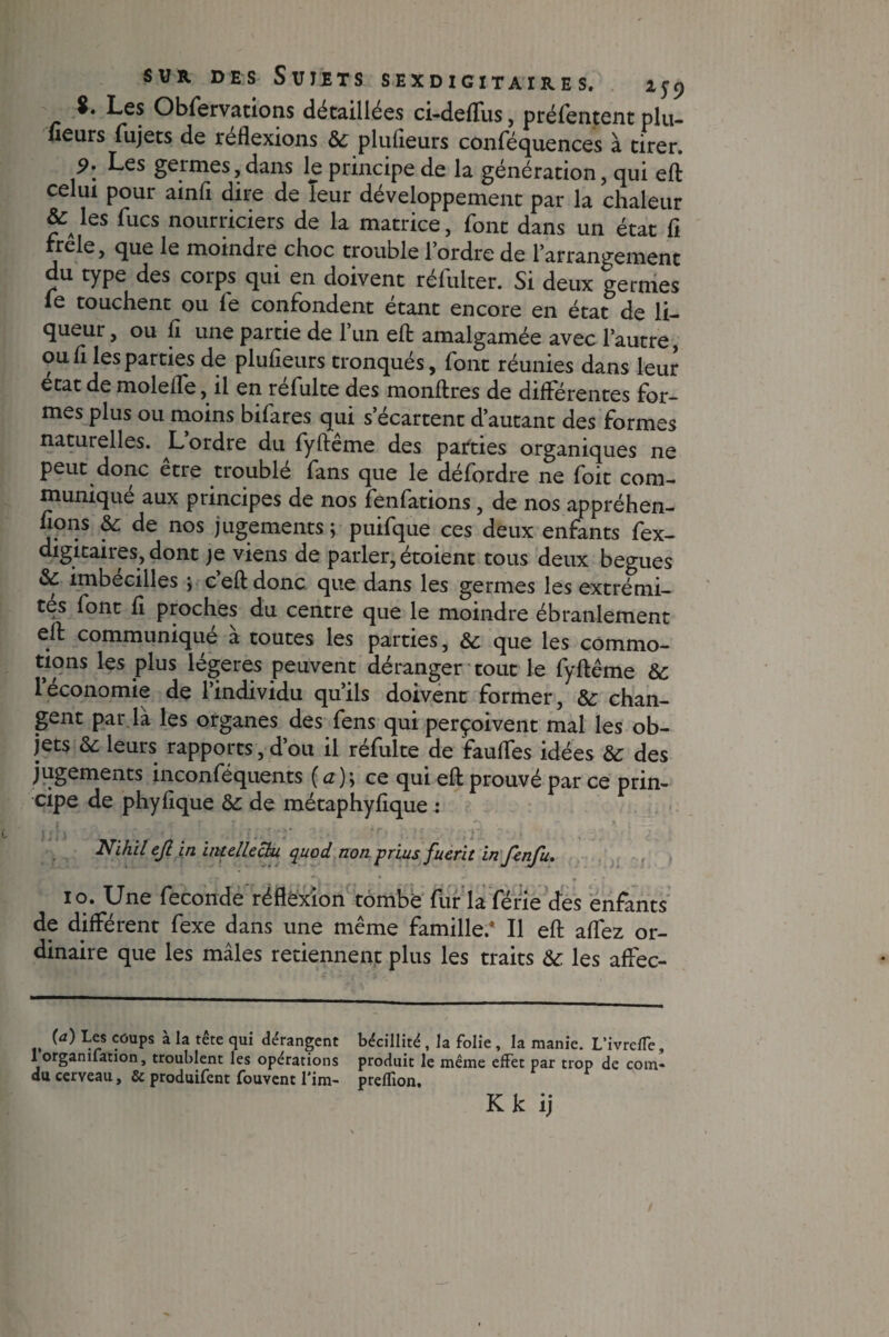 $. Les Obfervations détaillées ci-deflfus, préfentent plu- ueurs fujets de reflexions 6c plufleurs conféquences à tirer. 9: Les germes,dans le principe de la génération, qui eft celui pour ainfl dire de leur développement par la chaleur & les fucs nourriciers de la matrice, font dans un état fi trele, que le moindre choc trouble l’ordre de l’arrangement du type des corps qui en doivent réfulter. Si deux germes fe touchent ou fe confondent étant encore en état de li¬ queur , ou fi une partie de l’un efl: amalgamée avec l’autre, ou fl les parties de plufleurs tronqués, font réunies dans leur état de molefle, il en réfulte des monftres de différentes for¬ mes plus ou moins bifares qui s’écartent d’autant des formes naturelles. L ordre du fyfteme des parties organiques ne peut donc être troublé fans que le défordre ne foit com¬ muniqué aux principes de nos fenfations, de nos appréhen¬ dons 6c de nos jugements; puifque ces deux enfants fex- digitaiies, dont je viens de parler, étoient tous deux begues & imbecilles ; c efl: donc que dans les germes les extrémi¬ tés font fl proches du centre que le moindre ébranlement efl: communiqué à toutes les parties, &: que les commo¬ tions les plus légères peuvent déranger tout le fyfteme 6c 1 économie de l’individu qu’ils doivent former, 6c chan¬ gent par là les organes des fens qui perçoivent mal les ob¬ jets 6c leurs rapports, d ou il refaite de faufles idées 6c des jugements inconféquents ( a ) ; ce qui eft prouvé par ce prin¬ cipe de phyflque 6c de métaphyflque : lin ■'i)i : J, Nihil ejl in intellectu quod non prius fuerit in fenfu. io. Une fécondé réflexion tombe fur la férié des enfants de différent fexe dans une même famille/ Il eft aflez or¬ dinaire que les mâles retiennent plus les traits 6c les affec- (a) Les coups à la tête qui dérangent béciilité , la folie, la manie. L'ivrefTe, 1 orgamlation, troublent les opérations produit le même effet par trop de coin- du cerveau, & produifent fouvent l'im- preffion, Kk ij