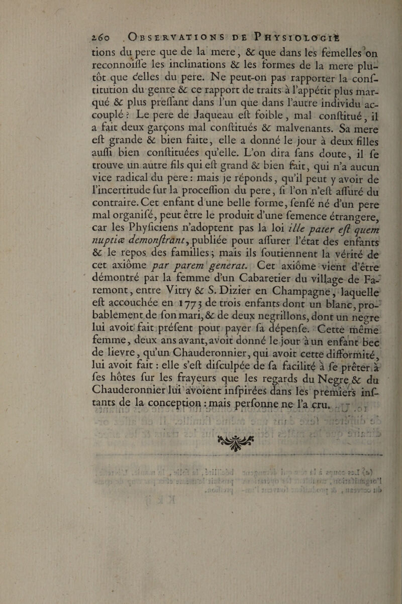 tions du pere que de la mere, &: que dans les femelles on reconnoiffe les inclinations & les formes de la mere plu¬ tôt que déliés du pere. Ne peut-on pas rapporter la conf- titution du genre & ce rapport de traits à l’appétit plus mar¬ qué & plus preflant dans l’un que dans l’autre individu ac¬ couplé ? Le pere de Jaqueau eft foible, mal conftitué, il a fait deux garçons mal conftitués & malvenants. Sa mere eft grande & bien faite, elle a donné le jour à deux filles aufli bien conftituées quelle. L’on dira fans doute, il fe trouve un autre fils qui eft grand & bien frit, qui n’a aucun vice radical du pere : mais je réponds, qu’il peut y avoir de l’incertitude fur la proceflion du pere, fi l’on n’eft afluré du contraire. Cet enfant dune belle forme, fenfé né d’un pere mal organifé, peut être le produit d’une femence étrangère, car les Phyficiens n’adoptent pas la loi Me pater eft quem jiuptiœ demonftrant, publiée pour affiner letat des enfants & le repos des familles ; mais ils foutiennent la vérité de cet axiome par parem générât. Cet axiome vient d’être démontré par la femme d’un Cabaretier du village de Fa- remont, entre Vitry S. Dizier en Champagne, laquelle eft accouchée en 1773 de trois enfants dont un blanc, pro¬ bablement de fon mari, & de deux négrillons, dont un ne°re lui avoit fait préfent pour payer fa dépenfe. Cette même femme, deux ans avant, avoit donné le jour à un enfant bec de lievre, qu’un Chauderonnier, qui avoit cette difformité, lui avoit fait : elle s’eft difculpée de fa facilité à fe prêter à fes hôtes fur les frayeurs que les regards du Negre &: du Chauderonnier lui àvoient infpirées dans les premiers inf- tants de la conception : mais perfonne ne l’a cru. - * J 1 l) ' 1 i • . KJ • ‘ J - v.:.1. .. 1 • • - : 1 ; ?.iu . > t ?c T /O r IC i^S !i .”,OîC*I f