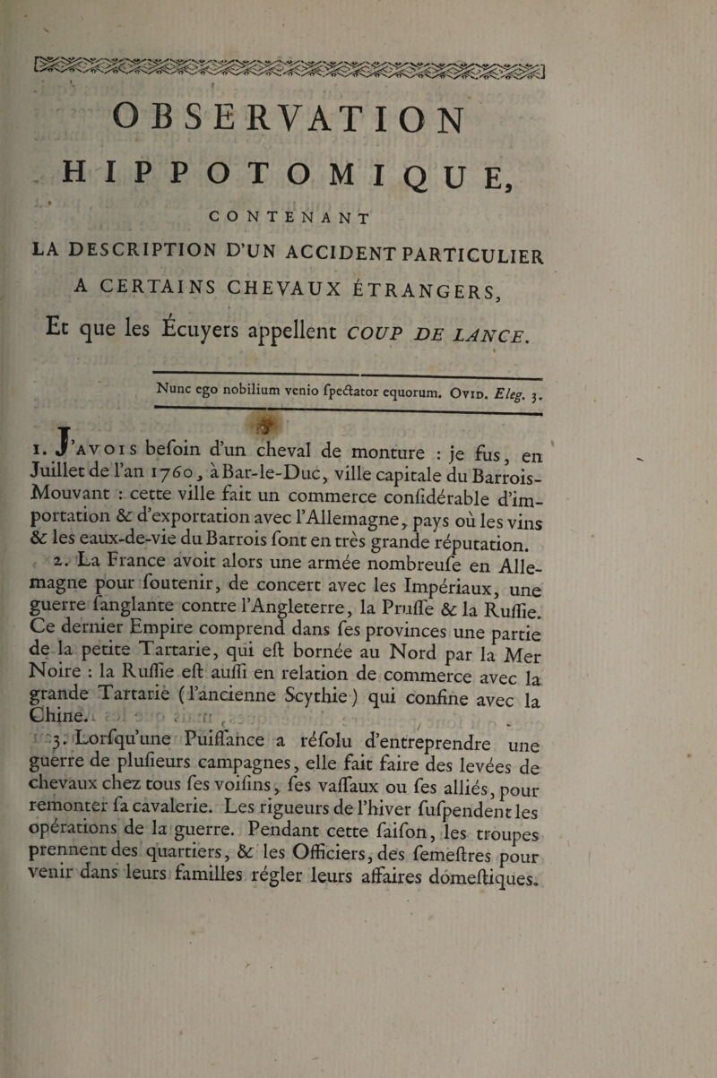 \ OBSERVATION HIPPOTOMIQUE, !. * ' ' * CONTENANT LA DESCRIPTION D’UN ACCIDENT PARTICULIER A CERTAINS CHEVAUX ÉTRANGERS, Et que les Écuyers appellent coup de lance. Nunc ego nobilium venio fpedator equorum. Ovid. Eleg. 3. T, 5 & i. J’avois befoin d’un cheval de monture : je fus, en Juillet de l’an 1760, àBar-le-Duc, ville capitale du Barrois- Mouvant : cette ville fait un commerce confidérable d’im¬ portation & d’exportation avec l’Allemagne, pays où les vins & les eaux-de-vie du Bar rois font en très grande réputation. 2. La France avoit alors une armée nombreufe en Alle¬ magne pour foutenir, de concert avec les Impériaux, une guerre fanglante contre l’Angleterre, la Prude & la Ruflie. Ce dernier Empire comprend dans fes provinces une partie de la petite Tartarie, qui eft bornée au Nord par la Mer Noire : la Ruffie eft aufti en relation de commerce avec la grande Tartarie (l’ancienne Scythie) qui confine avec la Chine. 1 - 3. Lorfqu’une Puiftance a réfolu d’entreprendre une guerre de plufieurs campagnes, elle fait faire des levées de chevaux chez tous fes voifins, fes vaftaux ou fes alliés, pour remonter fa cavalerie. Les rigueurs de l’hiver fufpendent les opérations de la guerre. Pendant cette faifon, les troupes prennent des quartiers, & les Officiers, des femeftres pour venir dans leurs familles régler leurs affaires domeftiques. >