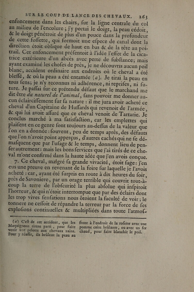 enfoncement dans les chairs, fur la ligne centrale du col au milieu de l’encolure ; j’y portai le doigt, la peau cédoit, le doigt pénétrait de plus d’un pouce dans la profondeur de cette follette, qui formoit une efpece de canal dont la direction étoit oblique de haut en bas & de la tête au poi¬ trail. Cet enfoncement préfentoit à l’idée l’effet de la cica¬ trice extérieure d’un abcès avec perte de fubftance; mais ayant examine les chofes de près, je ne découvris aucun poil blanc, accident ordinaire aux endroits ou le cheval a été bleffé, &c où la peau a été entamée {a). Je tirai la peau en tous fens; je n’y reconnus ni adhérence, nireprifes, ni fu¬ ture. Je paffai fur ce prétendu défaut que le marchand me dit etre du naturel de l'animal, fans pouvoir me donner au¬ cun éclairciffement fur fa nature : il me jura avoir acheté ce cheval d un Capitaine de Huffards qui revenoit de l’armée, & qui lui avoit affuré que ce cheval venoit de Tartarie. Je conclus marche a ma fatisfaêlion, car les emplettes qui plaifent en ce genre font toujours au-deffus de la valeur que 1 on en a donnée : fouvent, peu de temps après, des défauts que l’on n’avoic point apperçus, d’autres cachés qui ne fe dé- mafquent que par l’ufage & le temps, donnent lieu de pen- ferautrement: mais les bonsfervices que j’ai tirés de ce che¬ val m ont confirme dans la haute idee que j’en avois conçue. 7. Ce cheval, malgré fa grande vivacité, étoit fage: j’en eus une preuve en revenant de la foire fur laquelle je l’avois acheté : car, ayant été furpris en route à dix heures du foir, près deSavoniere, par un orage terrible qui couvrit tout-à- coup la terre de 1 obfcurité la plus abfolue qui infpiroit l’horreur, & quin’étoit interrompue que par des éclairs dont les trop vives feiffations nous ôtoient la faculté de voir ; le tonne re ne celfoit de répandre la terreur par la force de fe s exploitons continuelles & multipliées dans toute l’atmof- (a\ C’eft de cet accident, que les Maquignons tirent parti , pour faire venir une pelotte aux chevaux zains. Pour y réurtir, ils brûlent la peau au front à l’endroit de la rofette avec une pomme cuite brûlante, ou avec un fer chaud, pour faire blanchir le poil.