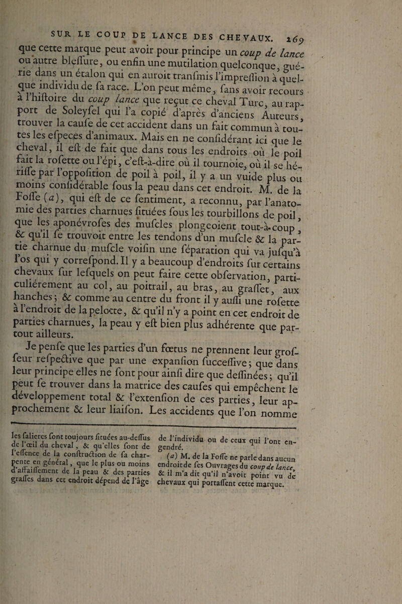 que cette marque peut avoir pour principe un coup de lance ou autre bleflure, ou enfin une mutilation quelconque gué- ne dans un étalon qui en auroit tranfmis l’impreftion àquel- ? ru*adlVldV de fa raCe* L’°n Peut même > fans avoir recours a lhiltoire du coup lance que reçut ce cheval Turc, au rap¬ port de Soleyfel qui l’a copié d’après d’anciens Auteurs trouver la caufe de cet accident dans un fait commun à tou¬ tes les efpeces d’animaux. Mais en ne confidérant ici que le cheval, il eft de fait que dans tous les endroits où le poil fait la rofette ou l’épi, c’eft-à-dire où il tournoie, où il se hé- nüepar loppofition de poil à poil, il y a un vuide plus ou moins conhdérable fous la peau dans cet endroit. M. de la Foffe (a)} qui eft de ce fentiment, a reconnu, par l’anato- nue des parties charnues fituées fous les tourbillons de poil que les aponévrofes des mufcles plongeoient tout-à-coup ’ 6f qu’il fe trouvoit entre les tendons d’un mufcle & la par¬ tie charnue du mufcle voifin une féparation qui va jufqu a l’os qui y correfpond. Il y a beaucoup d’endroits fur certains chevaux fur lefquels on peut faire cette obfervation, parti¬ culiérement au col, au poitrail, au bras, au graflet, aux hanches j ôc comme au centre du front il y aufli une rofette a l’endroit de la pelocte, & qu’il n’y a point en cet endroit de parties charnues, la peau y eft bien plus adhérente que par¬ tout ailleurs. * r ' Je penfe que les parties d’un fœtus ne prennent leur grof- feur refpedive que par une expanfion fucceffive; que dans leur principe elles ne font pour ainfi dire que deflinées ; qu’il peut fe trouver dans la matrice des caufes qui empêchent le développement total & î’extenfion de ces parties, leur ap- prochement & leur liaifon. Les accidents que l’on nomme les falieres font toujours iîtuées au-delTus de l’œil du cheval , & qu’elles font de l’eflence de la conftruéèion de fa char¬ pente en général, que le plus ou moins d afFaiflcment de la peau & des parties gralTes dans cet endroit dépend de l’âge de l’individu ou de ceux qui l’ont en¬ gendré. (*) M* de Ia Fode ne parle dans aucun endroit de Tes Ouvrages du coup de lance, & il m’a dit qu’il n’avoit point vu dé chevaux qui portaient cette marque.