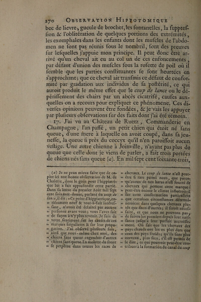 bec de lievre, gueule de brochet,les fontanelles, la fuppref- fion & l’oblitération de quelques portions des extrémités, les exomphales dans les enfants dont les mufcles de l’abdo¬ men ne font pas réunis fous le nombril, font des preuves fur lefquelles j’appuie mon principe. Il peut donc être ar¬ rivé qu’un cheval ait eu au col un de ces enfoncements , par défaut d’union des mufcles fous la rofette de poil où il Semble que les parties conftituantes fe font heurtées en s’approchant j que ce cheval aittranfmis ce défaut de confor¬ mité par gradation aux individus de fa poftérité, ce qui auroit produit le même effet que le coup de lance ou le dé- périflement des chairs par un abcès cicatrifé, caufes aux¬ quelles on a recours pour expliquer ce phénomène. Ces di- verfes opinions peuvent être fondées, &: je'vaisles appuyer par plufieurs obfervations fur des faits dont j’ai été témoin. 17. J’ai vu au Château de Ruetz , Commanderie en Champagne, l’an pafle , un petit chien qui étoit né fans queue, d’une mere à laquelle on avoit coupé, dans fa jeu- neffe, la queue fi près du coccyx qu’il n’en paroilfoit aucun veftige. Une autre chienne à Joinville, n’ayant pas plus de queue que celle dont je viens de parler, a fait trois portées de chiens nés fans queue {a). En milfept cent foixante-trois, (<3) Je ne peux mieux faire que de co¬ pier ici une bonne obfervation de M. de Chalette , dont le goût pour l’hippiatri- que lui a fait approfondir cette partie. Dans fa lettre du premier Août mil fept cent foixànte-douze, parlant du coup de lance,\\ dit : »Cc point d’hippiatrique,en- » fièrement neuf & tout-a-fait intéref- 55 faut, n’avoit été éclairci par aucune 33 pcrfonne avant vous J vous l’avez fait =3 de façon à n’y plus revenir. Je fuis de 33 votre fentiment fur les càùfes de ces 33 marques fingulieres & fur leur propa- 33 gation. J’ai obfervé plufieuîs fois, 33 ainfi que vous-même chez moi, des 33 chiens fans queue engendrer d’autres 33 chiens fans queue.La molette du front 33 fe perpétue dans toutes les races de 33 chevaux. Le coup de lance n’eft peut- 33 être fi rare parmi nous, que parcc- 33 qu’aucun de nos haras n’eft fourni de 33 chevaux qui portent cette marque : 33 peut-être encore le climat influeroit-il 33 fur cette conformation particulière 33 que certaines circonftances détermi- 33 neroient dans quelques chevaux plu- 33 tôt que dans d’autres 5 il feroit nécef- 33 faire, ce que nous ne pouvons pas, 33 de fuivre les premiers depuis leur naif- 33 fance jufqu’a leur parfait accroiffe- 33 ment. On fait que les chevaux des 3» pays chauds ont les os plus durs que 33 ceux des pays froids ; qu’ils font plus 33 nerveux, plus fecs, s’il eft permis de 33 le dire, ce qui pourroit peut-être con- 33 tribuer à la formation du canal du coup