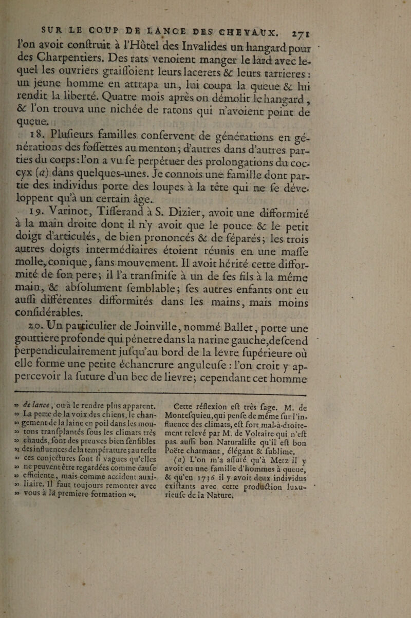 1 on avoit conftruit a l’Hôcel des Invalides un hangard pour des Charpentiers. Des rats venoient manger le lard avec le¬ quel les ouvriers graiffoient leurs lacerers & leurs «arriérés : un jeune homme en attrapa un, lui coupa la queue 8c lui rendit la liberté. Quatre mois après on démolit le hangard , &: l’on trouva une nichée de ratons qui n’avoient point de queue. 18. Plufieurs familles confervent de générations en <ré- nérations des follettes au menton} d’autres dans d’autres par¬ ties du corps :l’on a vu fe perpétuer des prolongations du coc¬ cyx (a) dans quelques-unes. Je connois une famille dont par¬ tie des individus porte des loupes à la tête qui ne fe déve¬ loppent qu’à un certain âge.. 19. Varinot, Tifferand à S. Dizier, avoit une difformité a la main droite dont il n’y avoit que le pouce 8c le petit doigt d’articulés, de bien prononcés 8c de féparés; les trois autres doigts intermédiaires étoient réunis en une malfe molle^conique, fans mouvement. Il avoit hérité cette diffor¬ mité de fon pere ; il l’a tranfmife à un de fes fils à la même main, & abfolument femblable; fes autres enfants ont eu aufîi differentes difformités dans les mains, mais moins confidérables. 2.0. Un paiïiculier de Joinville, nommé Ballet, porte une gouttière profonde qui pénétré dans la narine gauche,defcend perpendiculairement juf qu’au bord de la levre fupérieure où elle forme une petite échancrure anguleufe : l’on croit y ap- percevoir la future d’un bec de lievre; cependant cet homme » de lance, ou à le rendre plus apparent. « La perte de la voix des chiens, le chan- « gement de la laine en poil dans les mou- 33 tons tranfplantés fous les climats très 33 chauds, font des preuves bien fenfibles 3} desinfluencesdelatempérature;aurefte 33 ces conjeéfures font li vagues cju’elles 33 ne peuvent être regardées comme caufe 33 efficiente, mais comme accident auxi- 33 liaire. Il faut toujours remonter avec *» vous à là première formation «. Cette réflexion eft très fage. M. de Montefquieu,qui penfe de même fur l'in- fluence des climats, eft fort mal-à-droite- ment relevé par M. de Voltaire qui n’eft pas auflï bon Naturalifte qu’il eft bon Poëte charmant, élégant & fublime. (a) L’on m’a affilié qu’à Metz il y avoit eu une famille d’hommes à queue, & qu’en 17]6 il y avoit deux individus exiftants avec cette produ&ion luxu- rieufe delà Nature.