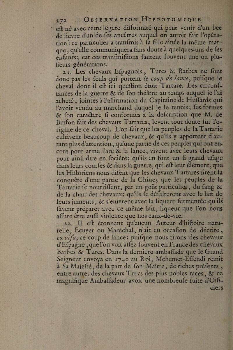 eft né avec cette légère difformité qui peut venir d’un bec de lievre d’un de fes ancêtres auquel on auroit fait l’opéra¬ tion : ce particulier a tranfmis à fa fille aînée la même mar¬ que , quelle communiquera fans doute à quelques-uns de les enfants ; car ces tranfmiflions fautent fouvent une ou plu- heurs générations. zi. Les chevaux Efpagnols, Turcs &: Barbes ne font donc pas les feuls qui portent le coup de lance, puifque le cheval dont il eft ici queftion étoit Tartare. Les circonf- tances de la guerre &: de fon théâtre au temps auquel je l’ai acheté, jointes à l’affirmation du Capitaine de Hulfards qui l’avoit vendu au marchand duquel je le tenois; fes formes &: fon cara&ere fi conformes à la defeription que M. de Buffon fait des chevaux Tartares, lèvent tout doute fur l’o¬ rigine de ce cheval. L’on fait que les peuples de la Tartarie cultivent beaucoup de chevaux, &: qu’ils y apportent d’au¬ tant plus d’attention, qu’une partie de ces peuples qui ont en¬ core pour arme l’arc &c la lance, vivent avec leurs chevaux pour ainfi dire en fociété; qu’ils en font un fi grand ufage dans leurs courfes &: dans la guerre, qui eft leur élément, que les Hiftoriens nous difent que les chevaux Tartares firent la conquête d’une partie de la Chine; que les peuples de la Tartarie fe nourriftent, par un goût particule, du fang de la chair des chevaux; qu’ils fe défalterent avec le lait de leurs juments, &: s’enivrent avec la liqueur fermentée qu’ils favent préparer avec ce même lait, liqueur que l’on nous affine être auffi violente que nos eaux-de-vie. 22. Il eft étonnant qu’aucun Auteur d’hiftoire natu¬ relle, Ecuyer ou Maréchal, n’ait eu occafion de décrire, ex vifu, ce coup de lance ; puifque nous tirons des chevaux d’Efpagne , que l’on voit affez fouvent en France des chevaux Barbes &: Turcs. Dans la derniere ambaffade que le Grand Seigneur envoya en 1740 ^11 Roi, Mehemet-Effendi remit à Sa Majefté, de la part de fon Maître, de riches préfents , entre autres des chevaux Turcs des plus nobles races, &: ce magnifique Ambaffadeur avoit une nombreufe fuite d’Offi- ciers