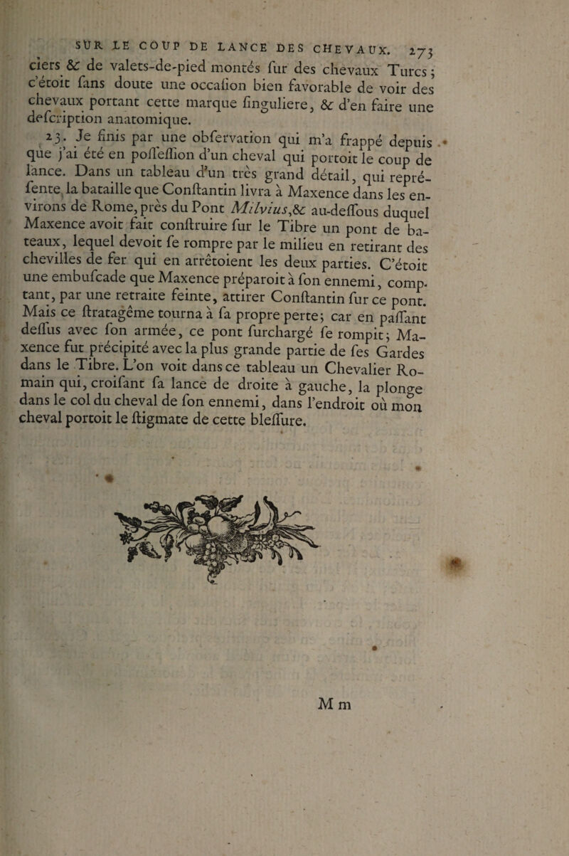 ciers &c de valets-de^pied montes fur des chevaux Xurcs ; c etoit fans doute une occahon bien favorable de voir des chevaux portant cette marque finguliere, & d’en faire une defeription anatomique. 23. Je finis par une obfervation qui m’a frappé depuis que j’ai été en pofleffion d’un cheval qui portoit le coup de lance. Dans un tableau ci un très grand détail, qui repré¬ fente la bataille que Conftantin livra à Maxence dans les en¬ virons de Rome, près du Pont Milvius,& au-defTous duquel Maxence avoit fait conftruire fur le Tibre un pont de ba¬ teaux, lequel devoir fe rompre par le milieu en retirant des chevilles de fer qui en arrêtoient les deux parties. C’étoit une embufeade que Maxence préparoit à fon ennemi, comp. tant, par une retraite feinte, attirer Conftantin fur ce pont. Mais ce ftratagême tourna à fa propre perte; car en paffant deflus avec fon armée, ce pont furchargé fe rompit; Ma¬ xence fut précipité avec la plus grande partie de fes Gardes dans le Tibre. L’on voit dans ce tableau un Chevalier Ro¬ main qui, croifant fa lance de droite à gauche, la plonge dans le col du cheval de fon ennemi, dans l’endroit où mon cheval portoit le ftigmate de cette blefîure. M m