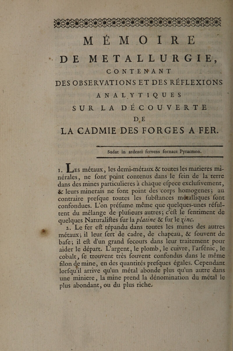 9 MÉMOIRE •DE METALLURGIE > *> CONTENANT DES OBSERVATIONS ET DES RÉFLEXIONS ANALYTIQUES SUR LA DÉCOUVERTE DE . Ml 0 LA GADMIE DES FORGES A FER. Sudat in ardenti fcrvens fornace Pyracmon. i. Les métaux, les demi-métaux ôc toutes les matières mi¬ nérales, ne font point contenus dans le fein de la terre dans des mines particulières à chaque efpece exclusivement, Sc leurs minerais ne font point des corps homogènes ; au contraire prefque toutes les fubftances métalliques font confondues. L’on préfume même que quelques-unes réful- tent du mélange de plufieurs autres; c’eft le fentiment de quelques Naturaliftes fur la platine & fur le \inc. z, Le fer eft répandu dans toutes les mines des autres métaux; il leur fert de cadre, de chapeau, & fouvent de bafe; il eft d’un grand fecours dans leur traitement pour aider le départ. L’argent, le plomb, le cuivre, l’arfénic, le cobalt, fe trouvent très fouvent confondus dans le même lilon d#emine, en des quantités prefques égales. Cependant lorfqu’il arrive qu’un métal abonde plus qu’un autre dans une minière, la mine prend la dénomination du métal le plus abondant, ou du plus riche. !