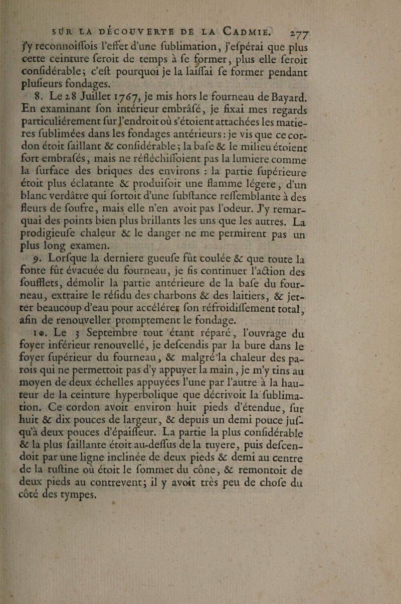 jfy reconnoiffois l’effet d’une fublimation, j’efpérai que plus cette ceinture feroit de temps à fe former, plus elle feroit confidérable; c’eft pourquoi je la laiffai fe former pendant plufieurs fondages. 8. Le 28 Juillet 1767, je mis hors le fourneau de Bayard. En examinant fon intérieur embrâfé, je fixai mes regards particuliérement fur l’endroit où s’étoient attachées les matiè¬ res fublimées dans les fondages antérieurs : je vis que ce cor¬ don étoit faillant &: confidérable ; la bafe &: le milieu étoient fort embrafés, mais ne réfléchiffoient pas la lumière comme la furface des briques des environs : la partie fupérieure étoit plus éclatante &: produifoit une flamme légère, d’un blanc verdâtre qui fortoit d’une fubftance reffemblante à des fleurs de foufre, mais elle n’en avoit pas l’odeur. J’y remar¬ quai des points bien plus brillants les uns que les autres. La prodigieufe chaleur & le danger ne me permirent pas un plus long examen. 9. Lorfque la derniere gueufe fût coulée & que toute la fonte fût évacuée du fourneau, je fis continuer l’a&ion des foufflets, démolir la partie antérieure de la bafe du four¬ neau, extraire le réfidu des charbons & des laitiers, &; jet- ter beaucoup d’eau pour accélérer fon réfroidiffement total, afin de renouveller promptement le fondage. i®. Le 3 Septembre tout étant réparé, l’ouvrage du foyer inférieur renouvellé, je defcendis par la bure dans le foyer fupérieur du fourneau malgré‘la chaleur des pa¬ rois qui ne permettoit pas d’y appuyer la main, je m’y tins au moyen de deux échelles appuyées l’une par l’autre à la hau¬ teur de la ceinture hyperbolique que décrivoit la fublima¬ tion. Ce cordon avoit environ huit pieds d’étendue, fur huit Sc dix pouces de largeur, &: depuis un demi pouce juf- qu à deux pouces d’épaiffeur. La partie la plus confidérable &: la plus faillante étoit au-deffus de la tuyere, puis defcen- doit par une ligne inclinée de deux pieds & demi au centre de la ruftine où étoit le fommet du cône, remontoit de deux pieds au contrevent; il y avoit très peu de chofe du côté des tympes.