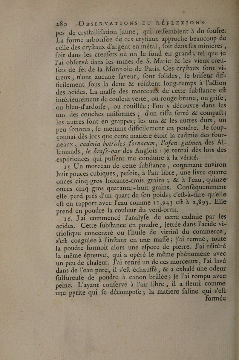 pes de cryftallifation jaune, qui reflemblent à du foufre.’ La forme arborifée de ces cryftaux approche beaucoup de celle des cryftaux d’argent en métal, foit dans fes minières , foie dans les creufets ou on le fond en grand j tel que je l’ai obfervé dans les mines de S. Marie 6c les vieux creu¬ fets de fer de la Monnaie de Paris. Ces cryftaux font vi¬ treux , n’ont aucune faveur, font folides, fe brifent dif¬ ficilement fous la dent 6c réfiftent long-temps à l’aétion des acides. La maffe des morceau^ de cette fubftance eft intérieurement de couleur verte, ou rouge-brune, ou grife, ou bleu-d’ardoife , ou rouillée ; l’on y découvre dans les uns des couches uniformes , d’un tiflu ferré 6c compaél; les autres font en grappes *, les uns 6c les autres durs, un peu fonores, fe mettant difficilement en poudre. Je foup- connai dès lors que cette matière étoit la cadmie des four¬ neaux, cadmia botrides fornacum, l3ofen galmen des Al¬ lemands , le hrafs-oar des Anglois : je tentai dès lors des expériences qui puffent me conduire à la vérité. i j Un morceau de cette fubftance , contenant environ huit pouces cubiques, pefoit, à Pair libre, une livre quatre onces cinq gros foixante-trois grains \ 6c à l’eau, quinze onces cinq gros quarante - huit grains. Conféquemmenc elle perd près d’un quart de fon poids ; c’eft-à-dire qu’elle eft en rapport avec l’eau comme 11,943 %95- Elle prend en poudre la couleur du verd-brun. 16. J’ai commencé l’analyfe de cette cadmie par les acides. Cette fubftance en poudre, jettée dans l’acide vi- triolique concentré ou l’huile de vitriol du commerce, s’eft coagulée à l’inftant en une maffie j j’ai remué, toute la poudre formoit alors une efpece de pierre. J’ai réitéré la même épreuve, qui a opéré le même phénomène avec un peu de chaleur. J’ai retiré un de ces morceaux, l’ai lavé dans de l’eau pure, il s’eft échauffé, 6c a exhalé une odeur fulfureufe de poudre à canon brûlée ; je l’ai rompu avec peine. L’ayant confervé à l’air libre , il a fleuri comme m>e pyrite qui fe décompofe \ la matière faline qui s’eft: formée