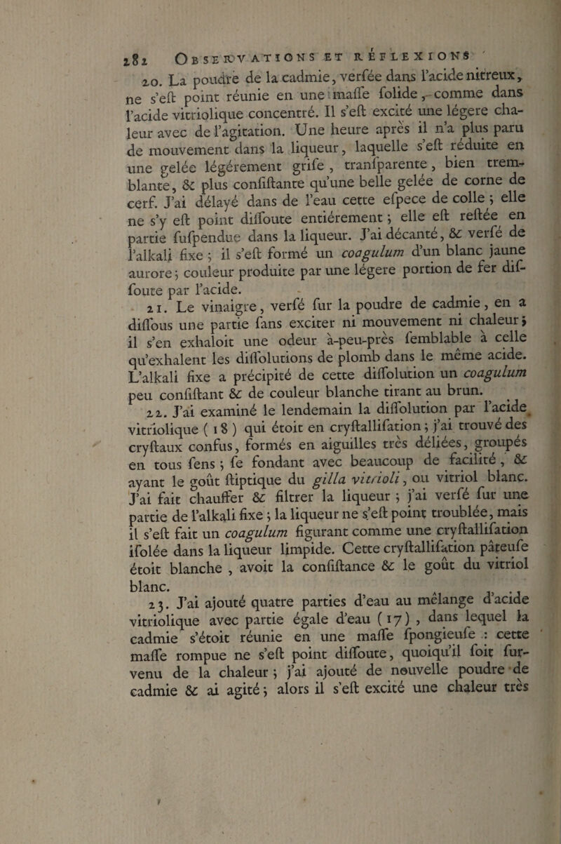 2,0. La poudre de la cadmie, verfée dans l’acide nitreux r ne s’eft point réunie en une mafte folide, comme dans l’acide vitriolique concentré. Il s’eft excité une légère cha¬ leur avec de l’agitation. Une heure apres il na plus paru de mouvement dans la liqueur, laquelle s eft réduite en une gelée légèrement grife , tranfparente, bien trem¬ blante , & plus confiftante qu’une belle gelée de corne de cerf. J’ai délayé dans de l’eau cette efpece de colley elle ne s’y eft point dilfoute entièrement} elle eft reftee en partie fufpendue dans la liqueur. J’ai décante, 6c verfe de l’alkali fixe ; il s’eft formé un coagulum d’un blanc jaune aurore j couleur produite par une légère portion de fer dif- foute par l’acide. 21. Le vinaigre, verfé fur la poudre de cadmie, en a diflous une partie fans exciter ni mouvement ni chaleur > il s’en exhaloit une odeur à-peu-près femblable à celle qu’exhalent les diftolutions de plomb dans le meme acide. L’alkali fixe a précipité de cette diftolution un coagulum peu confiftant 6c de couleur blanche tirant au biun. 22. J’ai examiné le lendemain la diftolution par l’acide vitriolique ( 18 ) qui étoit en cryftallifation ; j’ai trouvé des cryftaux confus, formés en aiguilles très deliees, groupés en tous fens ; fe fondant avec beaucoup de facilité , 6c ayant le goût ftiptique du gilla vitàoli, ou vitriol blanc. J’ai fait chauffer 6c filtrer la liqueur ; j’ai verfé fur une partie de l’alkali fixe ; la liqueur ne s’eft point troublée, mais il s’eft fait un coagulum figurant comme une cryftallifation ifolée dans la liqueur limpide. Cette cryftallifation pâteufe étoit blanche , avoit la confiftance 6c le goût du vitriol blanc. 23. J’ai ajouté quatre parties d’eau au mélange d’acide vitriolique avec partie égale d’eau (17)? dans lequel la cadmie s’étoit réunie en une mafte fpongieufe : cette mafte rompue ne s’eft point diftoute, quoiqu’il foit fur- venu de la chaleur \ j’ai ajouté de nouvelle poudre de cadmie 6c ai agité} alors il s’eft excité une chaleur très