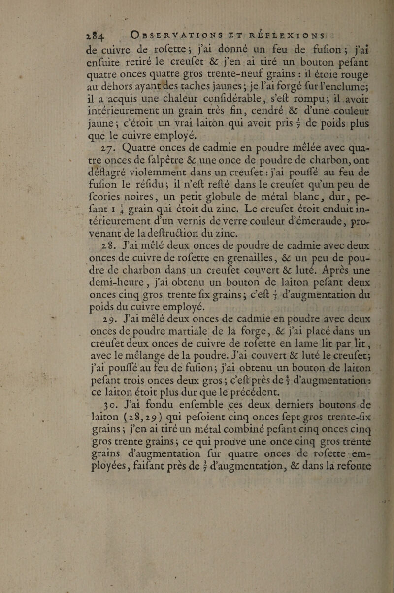 de cuivre de rofette; j’ai donné un feu de fufion ; j’aî enfuite retiré le creufet de j’en ai tiré un bouton pefant quatre onces quatre gros trente-neuf grains : il étoie rouge au dehors ayant des taches jaunes ; je l’ai forgé fur l’enclumej il a acquis une chaleur ccnfidérable, s’eft rompu-, il avoit intérieurement un grain très fin, cendré de d’une couleur jaune; c’étoit un vrai laiton qui avoit pris j de poids plus que le cuivre employé. 27. Quatre onces de cadmie en poudre mêlée avec qua¬ tre onces de falpêtre de une once de poudre de charbon, ont déflagré violemment dans un creufet : j’ai poulie au feu de fufion le réfidu; il n’eft relié dans le creufet qu’un peu de fcories noires, un petit globule de métal blanc, dur, pe¬ fant 1 \ grain qui étoit du zinc. Le creufet étoit enduit in¬ térieurement d’un vernis de verre couleur d’émeraude, pro¬ venant de la deftruêlion du zinc. 28. J’ai mêlé deux onces de poudre de cadmie avec deux onces de cuivre de rofette en grenailles, de un peu de pou¬ dre de charbon dans un creufet couvert de luté. Après une demi-heure, j’ai obtenu un bouton de laiton pefant deux onces cinq gros trente fix grains ; c’elt -j d’augmentation du poids du cuivre employé. 29. J’ai mêlé deux onces de cadmie en poudre avec deux onces de poudre martiale de la forge, & j’ai placé dans un creufet deux onces de cuivre de rofette en lame lit par lit, avec le mélange de la poudre. J’ai couvert de luté le creufet; j’ai poulfé au feu de fufion; j’ai obtenu un bouton de laiton pefant trois onces deux gros ; c’efl: près de 7 d’augmentation : ce laiton étoit plus dur que le précédent. 30. J’ai fondu enfemble vces deux derniers boutons de laiton (28,251) qui pefoient cinq onces fept gros trente-fix grains ; j’en ai tiré un métal combiné pefant cinq onces cinq gros trente grains ; ce qui prouve une once cinq gros trente grains d’augmentation fur quatre onces de rofette em¬ ployées, faifant près de \ d’augmentation, de dans la refonte