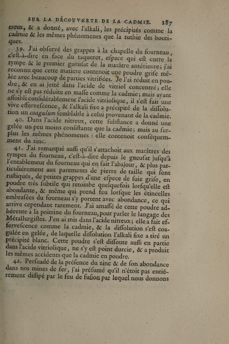 •treux, & a donné, avec lalkali, les précipités comme la cadmie & les memes phénomènes que la tuthie des bouti- ques. , l9: Pa obfe^é des grappes à la chapelle du fourneau, c elt-a-dire en face du caqueret, efpace qui eft entre la tympe & le premier gueufat de la marâtre antérieure; j’ai reconnu que cette matière contenoit une poudre grile me- lee avec beaucoup de parties vitrifiées. Je l’ai réduit en pou- die, & en ai jette dans l’acide de vitriol concentré; elle n<r‘ur Pa,- [fdflte en ma(Pe comme la cadmie; mais ayant attoibli conliderablement l’acide vitriolique, il s’eft fait une vive effervefcence, & l’alkali fixe a précipité de la difiTolu- tion un coagulum lemblable à celui provenant de la cadmie. 40. Dans 1 acide nitreux, cette fubftance a donné une gelee un peu moins coniîftante que la cadmie; mais au fur- plus les memes phénomènes : elle contenoit conféquem- ment du zinc. 1 41 • J ai remarque aufli qu il s’attachoit aux marâtres des tympes du fourneau, c’eft-à-dire depuis le gueufat jufqua 1 entablemeut du fourneau qui en fait l’abajour, & plus par¬ ticulièrement aux parements de pierre de taille qui font rultiques, de petites grappes d’une efpece de fuie grife, en poudre cres fubtile qui retombe quelquefois lorfqu’elle eft abondante, & même qui prend feu lorfque les étincelles embralees du fourneau s’y portent avec abondance, ce qui arrive cependant rarement. J’ai amafle de cette poudre ad- hérente a la poitrine du fourneau, pour parler le langage des Metallurgiftes. J en ai mis dans l’acide nitreux; elle a fait ef- rervefcence comme la cadmie, & la diffolution s’eft coa¬ gulée en gelée, de laquelle diftblution lalkali fixe a tiré un précipité blanc. Cette poudre s’eft diftoute aufli en partie dans 1 acide vitriolique, ne s’y eft point durcie, & a produit les memes accidents que la cadmie en poudre. 42* Perfuadé de la préfence du zinc & de fon abondance dans nos mines de fer, j’ai préfumé qu’il n’étoit pas entiè¬ rement diflipé par le feu de fufion par lequel nous donnons