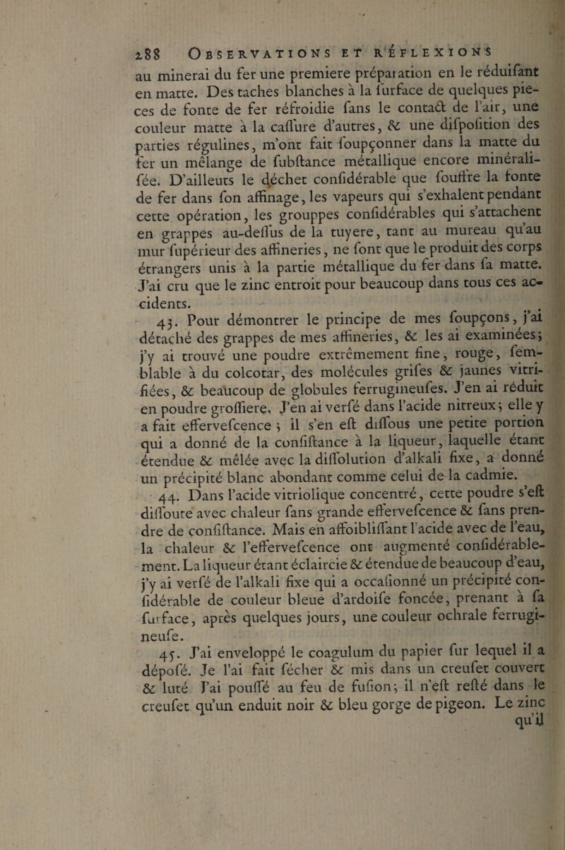 au minerai du fer une première préparation en le réduifant en matte. Des taches blanches à la lurface de quelques piè¬ ces de fonte de fer réfroidie fans le contad de l’air, une couleur matte à la caffure d’autres, & une difpofition des parties régulines, m’ont fait foupçonner dans la matte du fer un mélange de fubftance métallique encore minerali- fée. D’ailleuts le déchet confidérable que fouffre la fonte de fer dans fon affinage, les vapeurs qui s exhalent pendant cette opération, les grouppes confidérables qui s’attachent en grappes au-deflus de la tuyere, tant au mureau quau mur fupérieur des affineries, ne font que le produit des corps étrangers unis à la partie métallique du fer dans la matte. J’ai cru que le zinc entroit pour beaucoup dans tous ces ac¬ cidents. 43. Pour démontrer le principe de mes foupçons, j ai détaché des grappes de mes affineries, &; les ai examinées; j’y ai trouvé une poudre extrêmement fine, rouge, fem- blable à du colcotar, des molécules grifes 8c jaunes vitri¬ fiées , 8c beaucoup de globules lerrugineufes. J’en ai réduit en poudre groffiere, J’en ai verfé dans l’acide nitreux; elle y a fait effervefcence ; il s’en eft diflous une petite portion qui a donné de la confiftance à la liqueur, laquelle étant étendue 8c mêlée avec la diflolution d’alkali fixe, a donne un précipité blanc abondant comme celui de la cadmie. 44. Dans l’acide vitriolique concentré, cette poudre s’eft dilfoure avec chaleur fans grande effervefcence & fans pren¬ dre de confiftance. Mais en aftoibliffant l'acide avec de l’eau, la chaleur 8c l’effervefcence ont augmenté confidérable- ment. La liqueur étant éclaircie 8c étendue de beaucoup d’eau, j’y ai verfé de l’alkali fixe qui a occaftonné un précipité con¬ fidérable de couleur bleue aardoife foncée, prenant a fa fui face, après quelques jours, une couleur ochrale ferrugi- neufe. 45-. J’ai enveloppé le coagulum du papier fur lequel il a dépofé. Je l’ai fait fécher 8c mis dans un creufet couvert 8c luté J’ai pouffé au feu de fufion; il n’eft refté dans le creufet qu’un enduit noir 8c bleu gorge de pigeon. Le zinc qu’U