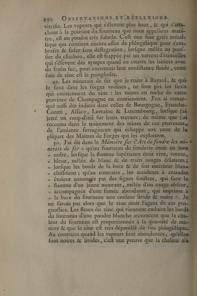 vitrifie. Les vapeurs qui s’élèvent plus haut, & qui s’atta¬ chent à la poitrine du fourneau que nous appelions marâ¬ tre eft en poudre très fubtile. C'eft une fuie grife métal¬ lique qui contient encore alfez de phlogiftique pour s’em- brafer & fufer fans déflagration, lorfque mêlée au pouf- fier du charbon, elle eft fr appée par un torrent d’étincelles qui s’élèvent des tympes quand on couvre les laitiers avec du frafin fec, pour entretenir leur confiftance fluide , cette fuie de zinc eft le pompholix. 49. Les minerais de fer que je traite à Bayard, & qui le font dans les forges voifnes , ne font pas les feuls qui contiennent du zinc : les mines en roche de cette province de Champagne en contiennent. J’en ai remar¬ qué aufli des indices dans celles de Bourgogne, Franche- Comté , Alface , Lorraine & Luxembourg, lorfque j’ai jetté un coup-d’œil fur leurs travaux; de même que j’ai reconnu dans le traitement des mines de ces provinces , de l’amiante ferrugineux qui échappe aux yeux de la, plupart des Maîtres de Forges qui les exploitent. 50. J’ai dit dans le Mémoire far LyArt de fondre les mi~ * lierais de fer » qu’un fourneau de fonderie étoit en bon „ ordre, lorfque la flamme fupérieure étoit vive, courte, « bleue, mêlée de blanc & de traits rouges éclatants; « lorfque les bords de la bure &: de fon intérieur blan- „ chifloient ; qu’au contraire , les accidents à craindre » étoient annoncés par des lignes liniftres, qui font la » flamme d’un jaune mourant,, mêlée d’un rouge obfcur, » accompagnée d’une fumée abondante, qui imprime à » la bure du fourneau une couleur livide &: noire «. Je ne favois pas alors que le zinc étoit l’agent de ces pro- gnoftics. Les fleurs du zinc qui viennent enduire les bords du fourneau d’une poudre blanche annoncent que la cha¬ leur du fourneau eft proportionnée à la quantité de ma¬ tière &: que le zinc eft très dépouillé de fon phlogiftique. Au contraire quand les vapeurs font abondantes, quelles font noires ôc livides, c’eft une preuve que la chaleur n’a