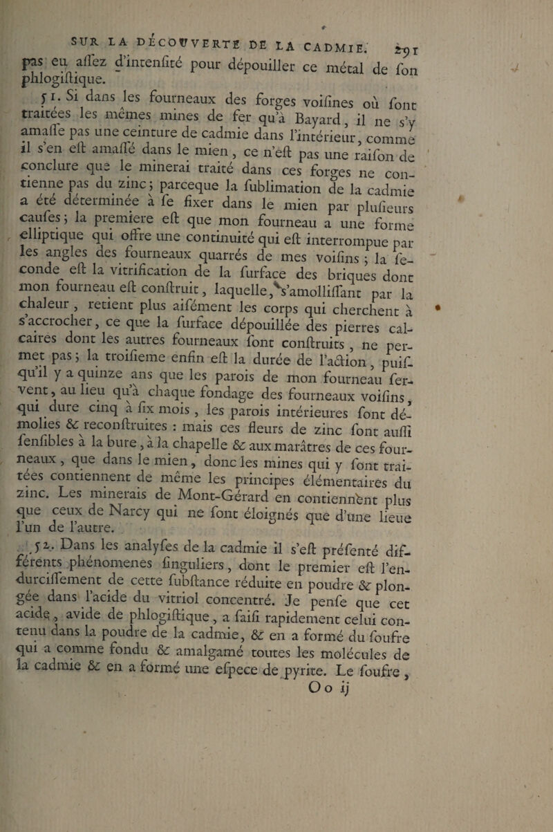 pas eiy allez d’mtenfité pour dépouiller ce métal de Ton phlogiftique. y i. Si dans les fourneaux des forges voifines où four traitées les memes mines de fer qua Bayard il ne s’v amalTe pas une ceinture de cadmie dans l’intérieur, comme il s en eft amalle dans le mien, ce n’eft pas une raifon de conclure que le minerai traité dans ces forges ne con tienne pas du zinc ; parceque la fublimation de la cadmie a ete determmee a fe fixer dans le mien par plufieurs caufes ; la première eft que mon fourneau a une forme elliptique qui offre une continuité qui eft interrompue par les angles des fourneaux quarrés de mes voifins ÿ la fé¬ condé eft la vitrification de la furface des briques dont mon fourneau eft conftruit, laquelle ,*Vamolliftant par la chaleur , retient plus aifement les corps qui cherchent à s’accrocher, ce que la furface dépouillée des pierres cal¬ caires dont les autres fourneaux font conftruits , ne per¬ met pas ; la troifieme enfin eft la durée de l’adion, puif- tjuil y a quinze ans que les parois de mon fourneau fer¬ vent, au lieu qua chaque fondage des fourneaux voifins qui. dure cinq a fix mois, les parois intérieures font dé- molies & reconftruites : mais ces fleurs de zinc font auffi lenfibles a la bure, a la chapelle &: aux marâtres de ces four¬ neaux , que dans le mien, donc les mines qui y font trai¬ tées contiennent de même les principes élémentaires du zinc. Les minerais de Mont-Gérard en contiennent plus que ceux de Narcy qui ne font éloignés que d’une lieue l’un de l’autre. J2 Dans les an al y fe s de la cadmie il s’eft préfenté dif¬ férents phénomènes finguliers, dont le premier eft l’en- durciftement de cette fubftance réduite en poudre plon¬ gée dans l’acide du vitriol concentré. Je penfe que cet acide , avide de phlogiftique, a faifi rapidement celui con¬ tenu dans la poudre de la cadmie, &ena formé du foufre qui a comme fondu &; amalgamé toutes les molécules de la cadmie en a formé une efpece de pyrite. Le foufre , , Ooij