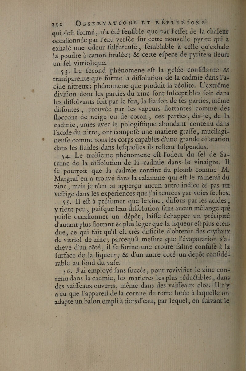 qui s’efl formé, n’a été fenlible que par l’effet de la chaleur occafionnée par l’eau verfée fur cette nouvelle pyrite qui a exhalé une odeur fulfureufe, femblable à celle qu’exhale la poudre à canon brûlée * &c cette efpece de pyrite a fleuri un fel vitriolique. 5 3. Le fécond phénomène efl la gelée confiftante 6c tranfparente que forme la diflolution de la cadmie dans l’a¬ cide nitreux *, phénomène que produit la zéolite. L’extrême divifion dont les parties du zinc font fufceptibles foit dans les diflolvants foit par le feu, la liaifon de fes parties, même diffoutes , prouvée par les vapeurs flottantes comme des floccons de neige ou de coton , ces parties, dis-je, de la cadmie, unies avec le phlogiftique abondant contenu dans l’acide du nitre, ontcompofé une matière grade, mucilagi- neufe comme tous les corps capables d’une grande dilatation dans les fluides dans lefquelles ils relient fufpendus. 54. Le troifieme phénomène efl: l’odeur du fel de Sa¬ turne de la diffolution de la cadmie dans le vinaigre. Il fe pourroit que la cadmie contînt du plomb comme M. Margraf en a trouvé dans la calamine qui efl le minerai du zinc, mais je n’en ai apperçu aucun autre indice 6c pas un veftige dans les expériences que j’ai tentées par voies feches:. 55. Il efl: à préfumer que le zinc, dilfous parles acides, y tient peu, puifque leur diffolution fans aucun mélange qui puiffe occafionner un dépôt, laiffe échapper un précipité d’autant plus flottant 6c plus léger que la liqueur efl plus éten¬ due , ce qui fait qu’il efl très difficile d’obtenir des cryflaux de vitriol de zinc ; parcequ’à mefure que l’évaporation s’a¬ chève d’un côté, il fe forme une croûte faline confufe à la furface de la liqueur, 6c d’un autre coté un dépôt confidé- rable au fond du vafe. 5 6. J’ai employé fans fuccès, pour revivifier le zinc con¬ tenu dans la cadmie, les matières les plus réduélibles, dans des vaiffeaux ouverts, même dans des vaiffeaux clos. Il n’y a eu que l’appareil de la cornue de terre lutée à laquelle on adapte un balon empli à tiers d’eau, par lequel, en fuivant le