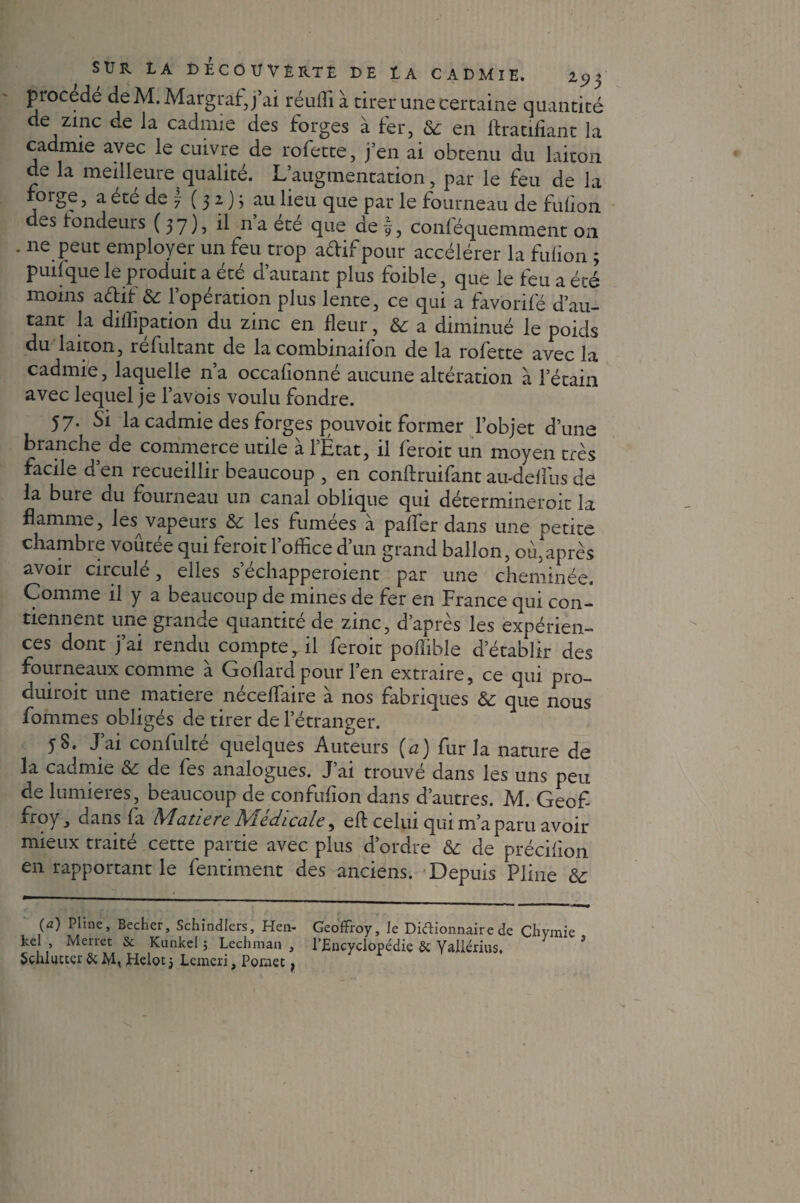 procédé deM.Margràf,j’ai réuffi à tirer une certaine quantité de zinc de la cadmie des forges à fer, 6c en Gratifiant la cadmie avec le cuivre de rofette, j’en ai obtenu du laiton de la meilleure qualité. L’augmentation, par le feu de la foige, a ete de \ ( 3 2, ) ; au lieu que par le fourneau de fulion des fondeurs (37), il na ete que de f, conléquemment 011 - ne Peut employer un feu trop adif pour accélérer la fulion ; puilque le produit a été d’autant plus foible, que le feu a été moins adif 6c l’opération plus lente, ce qui a favorifé d’au¬ tant la diffipation du zinc en fleur, 6c a diminué le poids du laiton, refultant de la combinaifon de la rofette avec la cadmie, laquelle n’a occafionné aucune altération à l’étain avec lequel je l’avois voulu fondre. 57. Si la cadmie des forges pouvoit former l’objet d’une branche de commerce utile à l’État, il feroit un moyen très facile d’en recueillir beaucoup , en conftruifant au-deflus de la bure du fourneau un canal oblique qui détermineroit la flamme, les vapeurs 6c les fumees a pafler dans une petite chambre voûtée qui feroit l’office d’un grand ballon, où,après avoir circulé, elles s'échapperaient par une cheminée. Comme il y a beaucoup de mines de fer en France qui con¬ tiennent une grande quantité de zinc, d’après les expérien¬ ces dont j’ai rendu compte, il ferait poffible d’établir des fourneaux comme à Goflard pour l’en extraire, ce qui pro¬ duirait une matière néceflaire à nos fabriques 6c que nous Pommes obligés de tirer de l’étranger. 58. J’ai confulté quelques Auteurs (a) fur la nature de la cadmie 6c de fes analogues. J ai trouve dans les uns peu de lumières, beaucoup de confufion dans d’autres. M. Geof- froy, dans fa A^aticrc A'icdicü.lc, eft celui qui m’a paru avoir mieux traité cette partie avec plus d’ordre 6c de précifïon en rapportant le fentiment des anciens. Depuis Pline 6c (a) Pline, Becher, Schindlers, Hen- Geoffroy, le Diéiionnaire de Ciiymie ke Merret & Künkel 5 Lcchman , l’Encyclopédie & Yailérius. ' Schlutter & M, Helot j Lemcri, Poniet,