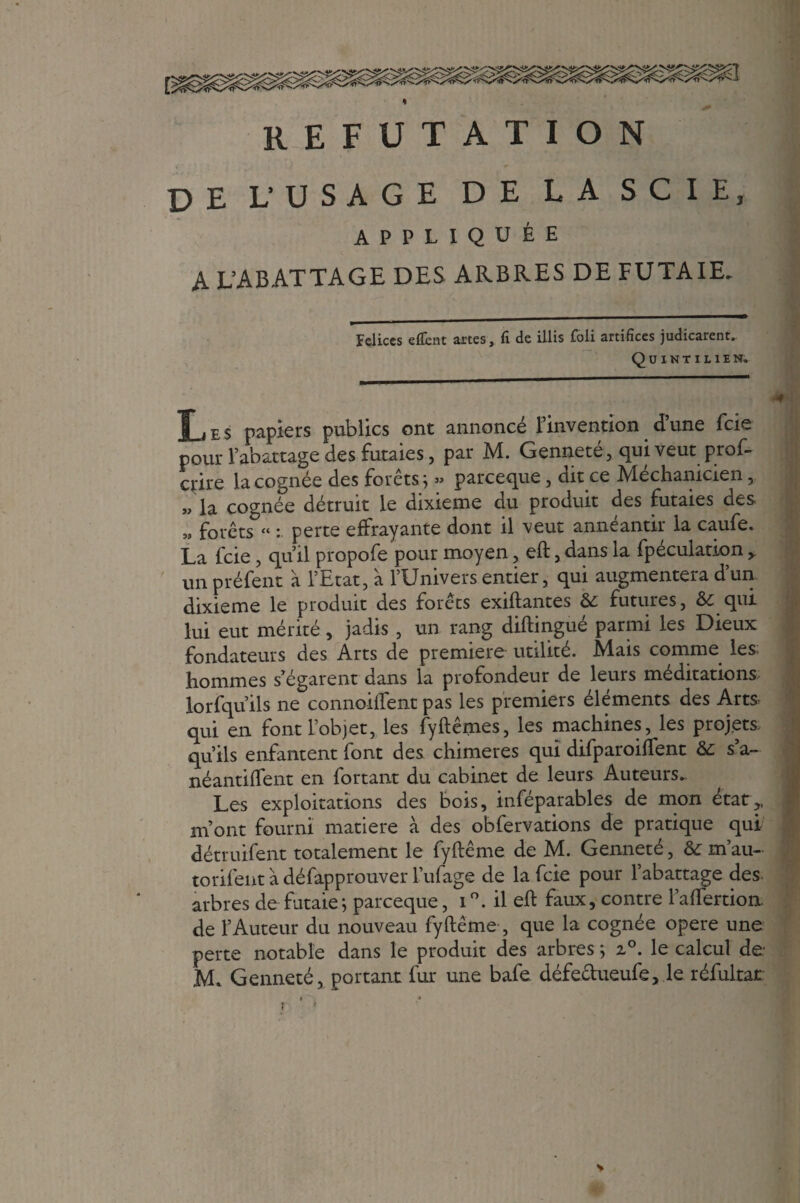 * REFUTATION de uusage de la scie, APPLIQUÉE A L’ABATTAGE DES ARBRES DE FUTAIE. Felices effent artes, fi de illis foli artifices judicarent. Quintilien. Les papiers publics ont annoncé l’invention d’une fcie pour l’abattage des futaies, par M. Genneté, qui veut prof- crire la cognée des forêts ; » parceque, dit ce Méchanicien, „ ia cognée détruit le dixième du produit des futaies des » forêts « : perte effrayante dont il veut annéantir la caufe. La fcie , qu’il propofe pour moyen, eft, dans la fpeculation>. un préfent à l’Etat, à l’Univers entier, qui augmentera d’un dixième le produit des forêts exiftantes & futures, & qui lui eut mérité, jadis , un rang diftingué parmi les Dieux fondateurs des Arts de première utilité. Mais comme les. hommes s’égarent dans la profondeur de leurs méditations lorfqu’ils ne connoiftent pas les premiers éléments des Arts qui en font l’objet, les fyftêmes, les machines, les projets, qu’ils enfantent font des chimères qui difparoiffent &: s’a- néantiffent en fortant du cabinet de leurs Auteurs. Les exploitations des bois, inféparables de mon état,, m’ont fourni matière à des obfervations de pratique qui détruifent totalement le fyftême de M. Genneté, &; m’au- torifent à défapprouver l’ufage de la fcie pour l’abattage des arbres de futaie ; parceque, i il eft faux, contre l’aftertion. de l’Auteur du nouveau fyftême , que la cognée opéré une perte notable dans le produit des arbres ; 2°. le calcul de M. Genneté, portant fur une bafe. défectueufe, le réfultar V