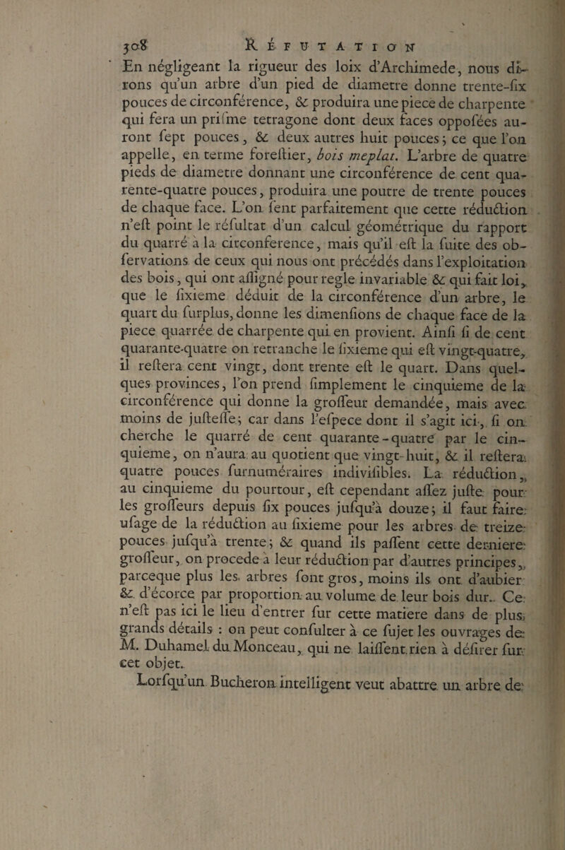 En négligeant la rigueur des loix d’Archimede, nous di¬ rons qu’un arbre d’un pied de diamètre donne trente-fix pouces de circonférence, 6c produira une piece de charpente qui fera un prifme tetragone dont deux faces oppofées au¬ ront fept pouces, & deux autres huit pouces ; ce que l’on appelle , en terme foreftier, bois méplat. L’arbre de quatre pieds de diamètre donnant une circonférence de. cent qua- rente-quatre pouces, produira une poutre de trente pouces de chaque face. L’on fent parfaitement que cette réduction n’eft point le réfultat d’un calcul géométrique du rapport du quarré à la circonférence, mais qu’il eft la fuite des ob- fervations de ceux qui nous ont précédés dans l’exploitation des bois, qui ont afligné pour réglé invariable & qui fait loi, que le fixieme déduit de la circonférence d’un arbre, le quart du furplus, donne les dimenfions de chaque face de la piece quarrée de charpente qui en provient. Ainfi fi de cent quarante-quatre on retranche le lixieme qui eft vingt-quatre, il reftera cent vingt, dont trente eft le quart. Dans quel¬ ques provinces, Ion prend fimplement le cinquième de la- circonférence qui donne la grofteur demandée, mais avec moins de juftefté; car dans l efpece dont il s’agit ici-, fi on. cherche le quarré de cent quarante - quatre par le cin¬ quième, on n’aura au quotient que vingt huit, 6c il relierai quatre pouces furnuméraires indivilibles. La réduâ;ion5> au cinquième du pourtour, eft cependant afTez jufte. pour les grofteurs depuis fix pouces jufqu’à douze; il faut faire, ufage de la réduction au fixieme pour les arbres de. treize- pouces jufqu’à trente ; 6c quand ils paftfent cette demiere: grofteur, on procédé à leur réduction par d’autres principes,, parceque plus les. arbres font gros, moins ils ont. d’aubier 6c. d ecorce par proportion au volume, de leur bois dur.. Ce n’eft pas ici le lieu d’entrer fur cette matière dans de plu& grands details : on peut confulter à ce fiijet les ouvrages de: M. Duhamel du Monceau, qui ne laiftent.rien à délirer fur cet objet. Lorfqu’un Buclieron intelligent veut abattre, un arbre dev