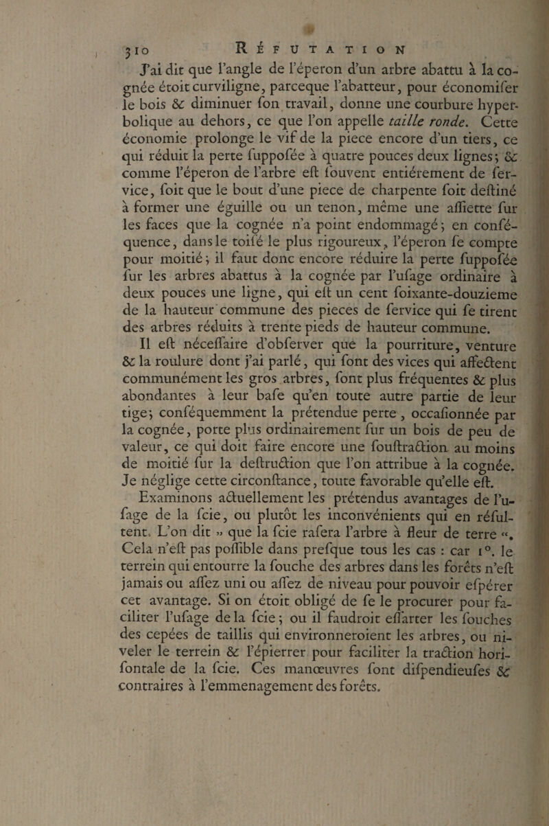 J’ai dit que l’angle de l’éperon d’un arbre abattu à la co¬ gnée étoitcurviligne, parceque rabatteur, pour économifer le bois & diminuer Ton travail, donne une courbure hyper- bolique au dehors, ce que l’on appelle taille ronde. Cette économie prolonge le vif de la piece encore d’un tiers, ce qui réduit la perte luppofée à quatre pouces deux lignes; ce comme l’éperon de l’arbre eft l'ouvent entièrement de fer- vice, foit que le bout d’une piece de charpente foit deftiné à former une éguille ou un tenon, même une aiïiette fur les faces que la cognée n’a point endommagé ; en consé¬ quence, dans le toifé le plus rigoureux9 l’éperon fe compte pour moitié ; il faut donc encore réduire la perte fuppofé-e fur les arbres abattus à la cognée par l’ufage ordinaire à deux pouces une ligne, qui elt un cent foixante-douzieme de la hauteur commune des pièces de fervice qui fe tirent des arbres réduits à trente pieds de hauteur commune. Il eft néceflaire d’obferver que la pourriture, venture &: la roulure dont j’ai parlé, qui font des vices qui affedent communément les gros arbres, font plus fréquentes &: plus abondantes à leur bafe qu’en toute autre partie de leur tige; conféquemment la prétendue perte , occafionnée par la cognée, porte plus ordinairement fur un bois de peu de valeur, ce qui doit faire encore une fouftradion au moins de moitié fur la deftrudion que l’on attribue à la cognée. Je néglige cette circonftance, toute favorable quelle eft. Examinons aduellement les prétendus avantages de l’u- fage de la icie, ou plutôt les inconvénients qui en réful- tent. L’on dit » que la fcie rafera l’arbre à fleur de terre Cela n’eft pas poflible dans prefque tous les cas : car i°. le terrein qui entourre la fouche des arbres dans les forêts n’eft jamais ou aflez uni ou allez de niveau pour pouvoir efpérer cet avantage. Si on étoit obligé de fe le procurer pour fa¬ ciliter l’ufage delà fcie; ou il faudroit elfarter les fouches des cepées de taillis qui environneroient les arbres, ou ni¬ veler le terrein &: l’épierrer pour faciliter la tradion hori- fontale de la fcie. Ces manœuvres font difpendieufes 8c contraires à l’emmenagement des forêts.