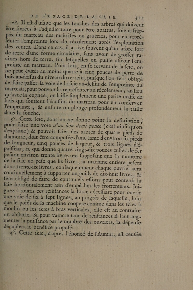 2°. Il eft d’ufage que les Touches des arbres qui doivent être livrées à l’adjudicataire pour être abattus, Toient frap¬ pés du marteau des maîtrifes ou grueries, pour en repré- l'enter l’empreinte lors du récolement après l’exploitation des ventes. Dans ce cas, il arrive fouvent qu’un arbre fort de terre d’une forme circulaire, fans avoir de groflés ra¬ cines hors de terre, fur lefquelles on puilfe afléoir l’em¬ preinte du marteau. Pour lors, en fe fervant de lafcie, on ne peut éviter au moins quatre à cinq pouces de perte de bois au-deffus du niveau duterrein, puifque l’on fera obligé de faire paffer la voie de la fcie au-delfus de l’empreinte du marteau, pour pouvoir la repréfenter au récolement ; au lieu qu’avec la cognée, on laide Amplement une petite malle de bois qui foutient l’éculfon du marteau pour en conferver l’empreinte , Ôc enfuite on plonge profondément la taille- dans la Touche. 3°. Cette fcie, dont on ne donne point la defcription , pour faire une voie d’un bon demi pouce (c’eft ainli qu’on s’exprime) &: pouvoir feier des arbres de quatre pieds de diamètre, doit etre compofée d’une lame d’environ lix pieds de longueur, cinq pouces de largeur, & trois lignes d’é- pailfeur, ce qui donne quatre-vingt-dix pouces cubes de fer pefant environ trente livres : en fuppofant que la monture de la fcie ne pefe que lix livres, la machine entière pefera. donc trente-lix livres; conféquemment chaque ouvrier aura, continuellement à fupporter un poids de dix-huit livres, & fera obligé de faire de cçmtinuels efforts pour contenir la. fcie horiTontalement afin d’empêcher les frottements. Joi¬ gnez a toutes ces îeliflances la force necellaire pour ouvrir une voie de fix à fept lignes, au progrès de laquelle, loin que le poids de la machine coopéré comme dans les feies à moulin ou les feies à bras verticales, elle ell au contraire un obftacle. Si pour vaincre tant de réliftances il faut aug¬ menter la puiffance par le nombre des ouvriers, la dépenfe décuplera le bénéfice propofé^ 40* Cette fcie, d’apres L’énoncé de l’Auteur, eff cenfée