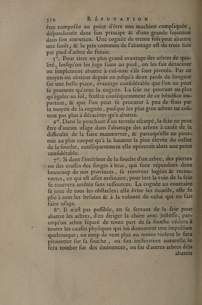 être compofée au point d’être une machine compliquée , difpendieufe dans ion principe 6c d’une grande lujettion dans Ton entretien. Une cognée de trente lois peut abattre une forêt, 6c le prix commun de l’abattage eft de trois fols par pied d’arbre de futaie. 5°. Pour tirer un plus grand avantage des arbres de qua¬ lité, lorfqu’on les juge fains au pied, on les fait déraciner ou fimplement abattre à cul-noir s’ils font pivotés. Par ce moyen on obtient depuis un jufqu’à deux pieds de longeur fur une belle piece, avantage conüdérable que l’on ne peut fe procurer qu’avec la cognée. La fcie ne pouvant au plus qu’égaler au fol, fruftre conféquemment de ce bénéfice im¬ portant, 6c que l’on peut fe procurer à peu de frais par le moyen de la cognée, puifque les plus gros arbres ne coûi tent pas plus à déraciner qu’à abattre. 6°. Dans le penchant d’un terrein efcarpé, la fcie ne peut être d’aucun ufage dans l’abattage des arbres à caufe de la difficulté de la faire manœuvrer, 6c parcequ’elle ne pour- roit au plus couper qu’à la hauteur la plus élevée du collet de la fouche, conféquemment elle opéreroit alors une perte confidérable. 7°. Si dans l’intérieur de la fouche d’un arbre, des pierres • ou des craifes des forges à bras, qui font répandues dans beaucoup de nos provinces , fe trouvent logées 6c recou¬ vertes , ce qui eft allez ordinaire, pour lors la voie de la fcie fe trouvera arrêtée fans reffources. La cognée au contraire fe joue de tous les obftacles; elle évite les écueils, elle fe plie à tous les befoins 6c à la volonté de celui qui en fait faire ufage. 8°. Il n’eft pas poffible, en fe fervant de la fcie pour abattre les arbres, d’en diriger la chute avec juftefte, par- cequun arbre féparé de toute part de fa louche cédera à toutes les caufes phyftques qui lui donneront une impulfion quelconque ; un coup de vent plus ou moins violent le fera pirouetter fur fa fouche , ou fon inclination naturelle le fera tomber fur des éminences, ou fur d’autres arbres déjà abattus