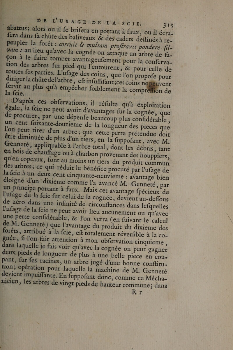 t> E LUSAGE DE LA SCIE. J|» ferait cl ï f\br,iCen en Porcant i faux, ou il écral DeuDlPr / f hUte des bahvreaux & des «dets deftinés à re¬ peupler la foret : corruu & multam proflravu pondéré fil- Co,Ti le f6U qUaVu Ia C°Snée °n «4* un arbre de fa- çon a le faire tomber avancageufement pour la conferva- tion des arbres fur pied qui l'entourent/& pour celle de toutes fes parties. L’ufage des coins, que l’on propofe pour diriger la chute de l’arbre, eftinfuffifan?; ces coins «peuvent fa fcie^ P “ qUa empecher foible®ent la compreffion de D’après ces obfervations, il réfulte qu’à exploitation gale, la Icie ne peut avoir d’avantages fur la cognée, que de procurer, par une dépenfe beaucoup plus considérable n cent foixante-douzieme de la longueur des pièces que être dîrré ”rer/U arbre; ce«e P— prétendue d^t etre diminuée de plus d’un tiers, en la fuppofant, avec M enbofsdè aPp lÿ'able V’atbre total, dont les débris, tant bois de chauffage ou a charbon provenant des houppiers quen copeaux, font au moins un tiers du produit commun . .. blCS ’ ce cîul reduit le bénéfice procuré par l’ufage de lalcie a un deux cent cinquante-neuvieme : avantage bien éloigné d un dixième comme l’a avancé M. Genneté par un principe portant à faux. Mais cet avantage fpécieux de defzérodH a ^ f“ k Cognée> devient au-deffous de zéro dans une infinité de circonftances dans lefquelles ulage de la fae ne peut avoir lieu aucunement ou qu’avec une perte confiderable, & l’on verra (en fuivant ^calcul de M. Gennete ) que 1 avantage du produit du dixième des forets, attribué à la fcie, eft totalement réverfible à la co- gn e i on ait attention à mon obfervation cinquième dans laquelle je fais voir qu’avec la cognée on peut gagner deux pieds de longueur déplus à une belle piece en cou- p , ur es îacines, un arbre jugé d’une bonne conftitu- tion; opération pour laquelle la machine de M. Genneté devient imputante. En fuppofant donc, comme ce Mécha! wcien, les arbres de vingt pieds de hauteur commune; dans K r I r