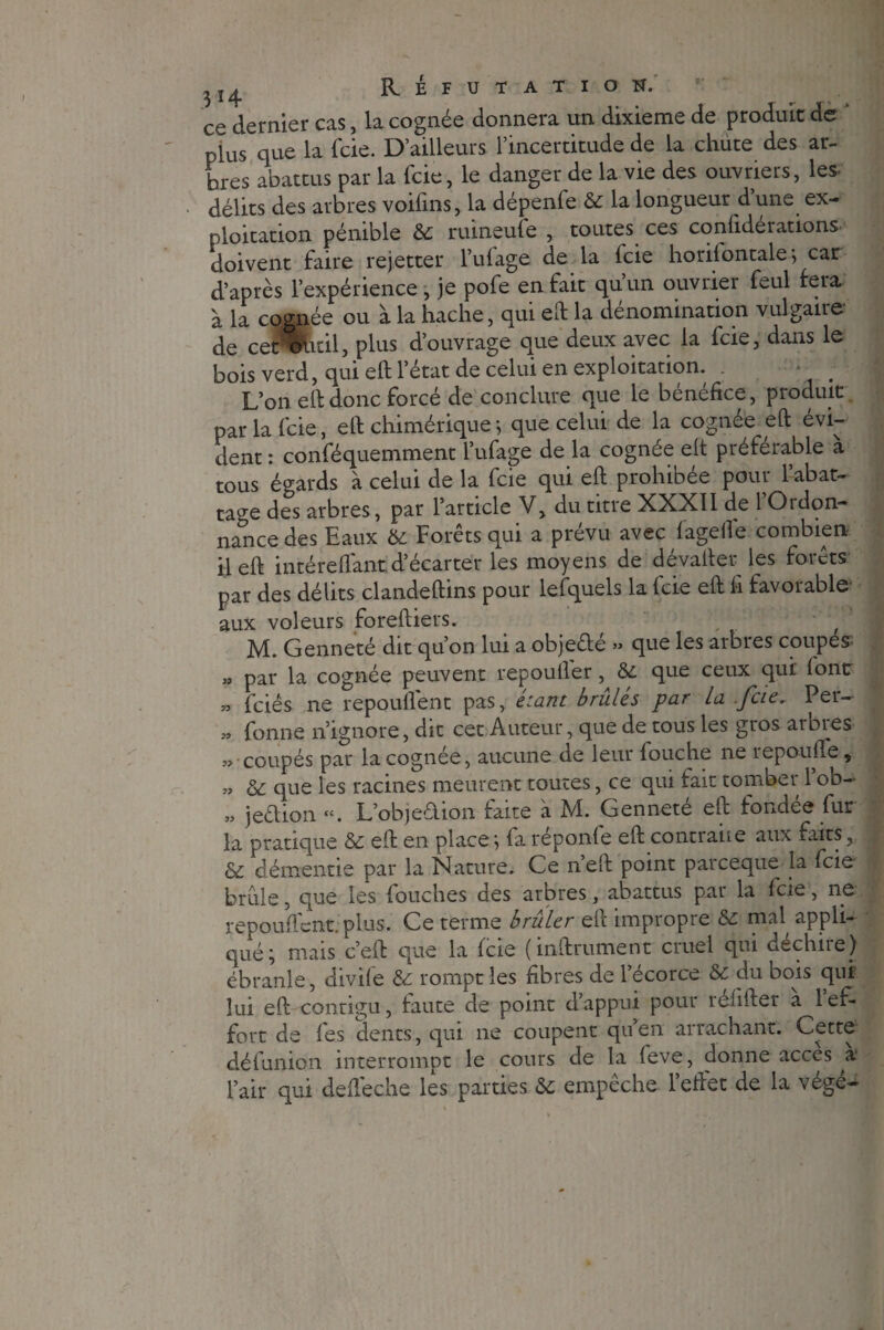 I ce dernier cas, la cognée donnera un dixième de produit de plus que la fcie. D’ailleurs l’incertitude de la chiite des ar¬ bres abattus par la fcie, le danger de la vie des ouvriers, les- délits des arbres voifins, la dépenfe & la longueur d’une ex¬ ploitation pénible 6c ruineufe , toutes ces confiée rations- doivent faire rejetter l’ufage de la fcie horilontale; car d’après l’expérience , je pofe en fait qu’un ouvrier feul fera à la cognée ou à la hache, qui elf la dénomination vulgaire de cer éùtil, plus d’ouvrage que deux avec la fcie, dans le bois verd, qui elf l’état de celui en exploitation. . L’on eh donc forcé de conclure que le bénéfice, produit par la fcie, elf chimérique ; que celui de la cognée eft évi¬ dent : conféquemment l’ufage de la cognée elt préférable à tous égards à celui de la fcie qui eft prohibée pour l’abat¬ tage des arbres, par l’article V, du titre XXXII de 1 Ordon¬ nance des Baux 6c Forets qui a prevu avec lagefie combien il eft intéreftant d’écarter les moyens de dévafter les forets par des délits clandeftins pour lefquels la fcie eft fi favorable- aux voleurs foreftiers. y J* M. Genneté dit qu’on lui a objeêle » que les arbres coupes » par la cognée peuvent repoufier, 6c que ceux qui font » fciês ne repoullent pas, étant brûlés par la fcie, Per- » fonne n’ignore, dit cet Auteur, que de tous les gros arbies ?» coupés par la cognée, aucune de leur louche ne repoulie, « & que les racines meurent toutes, ce qui fait tomber 1 ob- „ jeélion ct. L’objeélion faite a JV1. Gennete eft fondes fut la pratique 6c eft en place ; fa réponle eft contraiie aux faits, & démentie par la Nature. Ce n’eft point parceque la fcie brille, que les fouches des arbres, abattus par la fcie, ne repoullent. plus. Ce terme brûler eft impropre 6c mal, appli¬ qué; mais c’eft que la fcie (inftrument cruel qui déchire) ébranle, divile 6c rompt les fibres de l’écorce 6c du bois qui lui eft contigu, faute de point d appui poui rélifter a l ef¬ fort de les dents, qui ne coupent quen arrachant. Cette défunion interrompt le cours de la leve, donne accès a* l’air qui deftéche les parties 6c empêche l’effet de la végé-