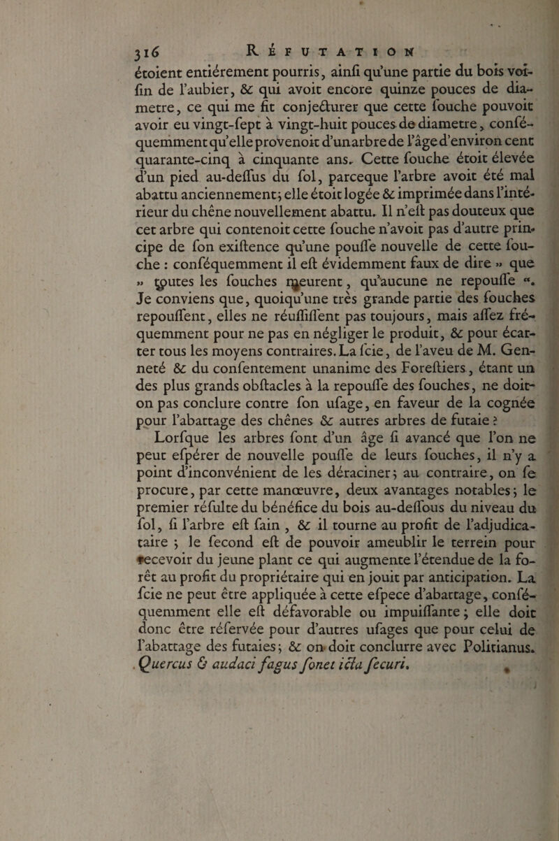 étoient entièrement pourris, ainfi qu’une partie du bots voi- fin de l’aubier, &c qui avoit encore quinze pouces de dia¬ mètre, ce qui me fit conjedurer que cette louche pouvoit avoir eu vingt-fept à vingt-huit pouces de diamètre, confé- quemmentqu’elleprovenoit d’un arbre de l’âge d’environ cent quarante-cinq à cinquante ans. Cette Touche étoit élevée d’un pied au-deflus du Toi, parceque l’arbre avoit été mal abattu anciennement ; elle étoit logée & imprimée dans l’inté¬ rieur du chêne nouvellement abattu. Il n’eft pas douteux que cet arbre qui contenoit cette Touche n’avoit pas d’autre prin¬ cipe de Ton exiftence qu’une poulie nouvelle de cette Tou¬ che : conTéquemment il eft évidemment Taux de dire » que » toutes les Touches i^eurent, qu’aucune ne repoufle «. Je conviens que, quoiqu’une très grande partie des Touches repoufient, elles ne réunifient pas toujours, mais aflez fré¬ quemment pour ne pas en négliger le produit, &: pour écar¬ ter tous les moyens contraires. La fcie, de l’aveu de M. Gen- neté &: du conTentement unanime des Foreftiers, étant un des plus grands obftacles à la repoufle des Touches, ne doit- on pas conclure contre Ton uTage, en faveur de la cognée pour l’abattage des chênes &: autres arbres de futaie ? Lorfque les arbres font d’un âge fi avancé que l’on ne peut efpérer de nouvelle poulie de leurs Touches, il n’y a point d’inconvénient de les déraciner; au contraire, on le procure, par cette manœuvre, deux avantages notables; le premier réfulte du bénéfice du bois au-deflbus du niveau du Toi, fi l’arbre eft Tain , & il tourne au profit de l’adjudica¬ taire ; le Tecond eft de pouvoir ameublir le ter rein pour recevoir du jeune plant ce qui augmente l’étendue de la fo¬ rêt au profit du propriétaire qui en jouit par anticipation. La Tcie ne peut être appliquée à cette efpece d’abactage, conTé¬ quemment elle eft défavorable ou impuiflante ; elle doit donc être réfervée pour d’autres ufages que pour celui de l’abattage des futaies ; & on doit conclurre avec Politianus. . Quercus & audacl fagus fouet icîa fecuri. %
