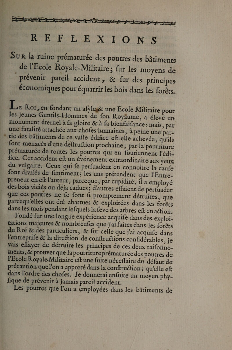 REFLEXIONS Sur la ruine prématurée des poutres des bâtiments de 1 Ecole Royale-Miücaire ; fur les moyens de prévenir pareil accident, & fur des principes économiques pour équarrir les bois dans les forêts» Le Roi,en fondant un afyle»& une Ecole Militaire pour les jeunes Gentils-Hommes de fon Royaume, a élevé un monument eternel a fa gloire 8c à fa bienfaifance : mais par une fatalité attachée aux chofes humaines, à peine une par¬ tie des bâtiments de ce vafte édifice eft-elle achevée, qu’ils font menacés d’une deftru&ion prochaine, par la pourriture prématurée de toutes les poutres qui en foutiennent l’édi¬ fice. Cet accident eft un événement extraordinaire aux-yeux du vulgaire. Ceux qui fe perfuadent en connoître la caufe font divifés de fentiment; les uns prétendent que l’Entre¬ preneur en eft l’auteur, parceque, par cupidité, il a employé des bois viciés ou déjà caducs ; d’autres eifaient de perfuader que ces poutres ne fe font fi. promptement détruites, que parcequ’elles ont été abattues 8c exploitées dans les forêts dans les mois pendant lefquelsla feve des arbres eft ena&ion. Fondé fur une longue expérience acquife dans des exploi* cations majeures 8c nombreufes que j’ai faites dans les forêts du Roi 8c des particuliers, 8c fur celle que j’ai acquife dans l’entreprife 8c la dire&ion de conftrudions confidérables, je vais eflayer de détruire les principes de ces deux raifonne- ments, 8c prouver que la pourriture prématurée des poutres de l’Ecole Royale-Militaire eft une fuite néceftaire du défaut de précaution que l’on a apporté dans la conftru&ion ; quelle eft dans l’ordre des chofes. Je donnerai enfuite un moyen phy- ilque de prévenir à jamais pareil accident. Les poutres que l’on a employées dans les bâtiments de