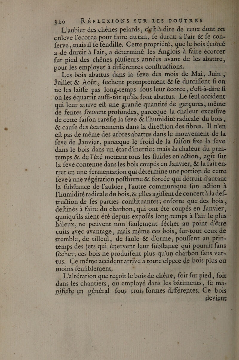 L’aubier des chênes pelards, c’eft-à-dire de ceux dont on enleve l’écorce pour faire du tan, fe durcit à l’air &c fe con- ferve, mais il fe fendille. Cette propriété, que le bois éco'rcé a de durcir à l’air, a déterminé les Anglois à faire écorcer fur pied des chênes plufieurs années avant de les abattre, pour les employer à différentes conftrudions. Les bois abattus dans la feve des mois de Mai, Juin , Juillet & Août, fechent promptement &: fe durciffent fi on ne les laiffe pas long-temps fous leur écorce, c’eft-à-dire fi on les équarrit aufïi-tot qu’ils, font abattus. Le feul accident qui leur arrive eft une grande quantité de gerçures, même de fentes fouvent profondes, parceque la chaleur exceffive de cette faifon raréfie la feve & l’humidité radicale du bois, &: caufe des écartements dans la diredion des fibres. Il n’en eft pas de même des arbres abattus dans le mouvement de la feve de Janvier, parceque le froid de la faifon fixe la feve dans le bois dans un état d’inertie ; mais la chaleur du prin¬ temps &; de l’été mettant tous les fluides en adion, agit fur la feve contenue dans les bois coupés en Janvier, &: la fait en. trer en une fermentation qui détermine une portion de cette feve à une végétation pofthume &: forcée qui détruit d’autant la fubftance de l’aubier, l’autre communique fon adion à l’humidité radicale du bois, &: elles agiffent de concert à la def- trudion de fes parties conftituantes; enforte que des bois, deftinés à faire du charbon, qui ont été coupés en Janvier, quoiqu’ils aient été depuis expofés long-temps à l’air le plus hâleux,ne peuvent non feulement fécher au point d’être çuits avec avantage, mais même ces bois, fur-tout ceux de tremble, de tilleul, de faule &: d’orme, pouffent au prin¬ temps des jets qui énervent leur fubftance qui pourrit fans fécher; ces bois ne produifent plus qu’un charbon fans ver¬ tus. Ce même accident arrive à toute efpece de bois plus ou moins fenfiblement. L’altération que reçoit le bois de chêne, foit fur pied, foit dans les chantiers, ou employé dans les bâtiments, fe ma- nifefte en général fou? trois formes différentes. Ce bois devient