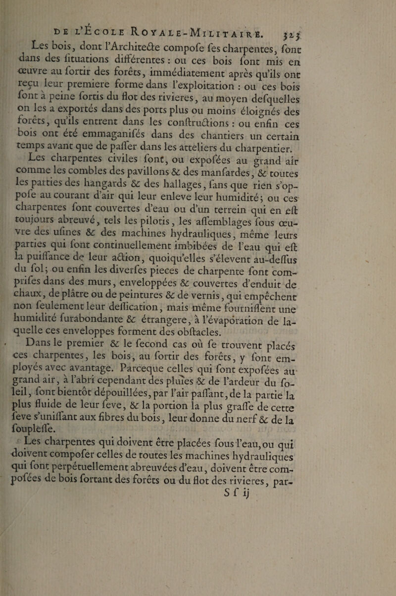Les bois, dont 1 Architecte compofe Tes charpentes, font dans des htuations differentes : ou ces bois (ont mis en œuvre au fortir des Forets, immédiatement après qu’ils ont reçu leur première forme dans l’exploitation : ou ces bois font à peine fortis du flot des rivières, au moyen desquelles on les a exportes dans des ports plus ou moins éloignés des forets, quils entrent dans les conftruêtions : ou enfin ces bois ont été emmaganifés dans des chantiers un certain temps avant que de paffer dans les atteliers du charpentier. Les charpentes civiles font, ou expofées au grand air comme les combles des pavillons & des manfardes, & toutes les parties des hangards & des hallages, fans que rien s’op- pofe au courant d’air qui leur enleve leur humidité; ou ces charpentes font couvertes d’eau ou d’un terrein qui en efl; toujours abreuve, tels les pilotis, les aflemblages fous œu¬ vre des ufines 6c des machines hydrauliques, même leurs parties qui font continuellement imbibées de l’eau qui efl: la puiffance de leur aélion, quoiqu’elles s’élèvent au-defliis du loi; ou enfin les diverfes pièces de charpente font com- prifes dans des murs, enveloppées 6c couvertes d’enduit de chaux, de plâtre ou de peintures &c de vernis, qui empêchent non feulement leur dellication, mais même fourniflent une humidité furabondante 6c étrangère, à l’évaporation de la¬ quelle ces enveloppes forment des obftacles. Dans le premier 6c le fécond cas où fe trouvent placés ces charpentes, les bois, au fortir des forêts, y font em¬ ployés avec avantage. Parceque celles qui font expofées au grand air, à l’abri cependant des pluies 6c de l’ardeur du fo- leil, font bientôt dépouillées, par l’air paffant,de la partie la plus fluide de leur feve, 6c la portion la plus grade de cette feve s’uniffant aux fibres du bois, leur donne du nerf & de la foupleffe. Les charpentes qui doivent être placées fous l’eau, ou qui doivent compofer celles de toutes les machines hydrauliques qui font perpétuellement abreuvées d’eau, doivent être com- pofees de bois fortant des forêts ou du flot des rivières, par- S f ij