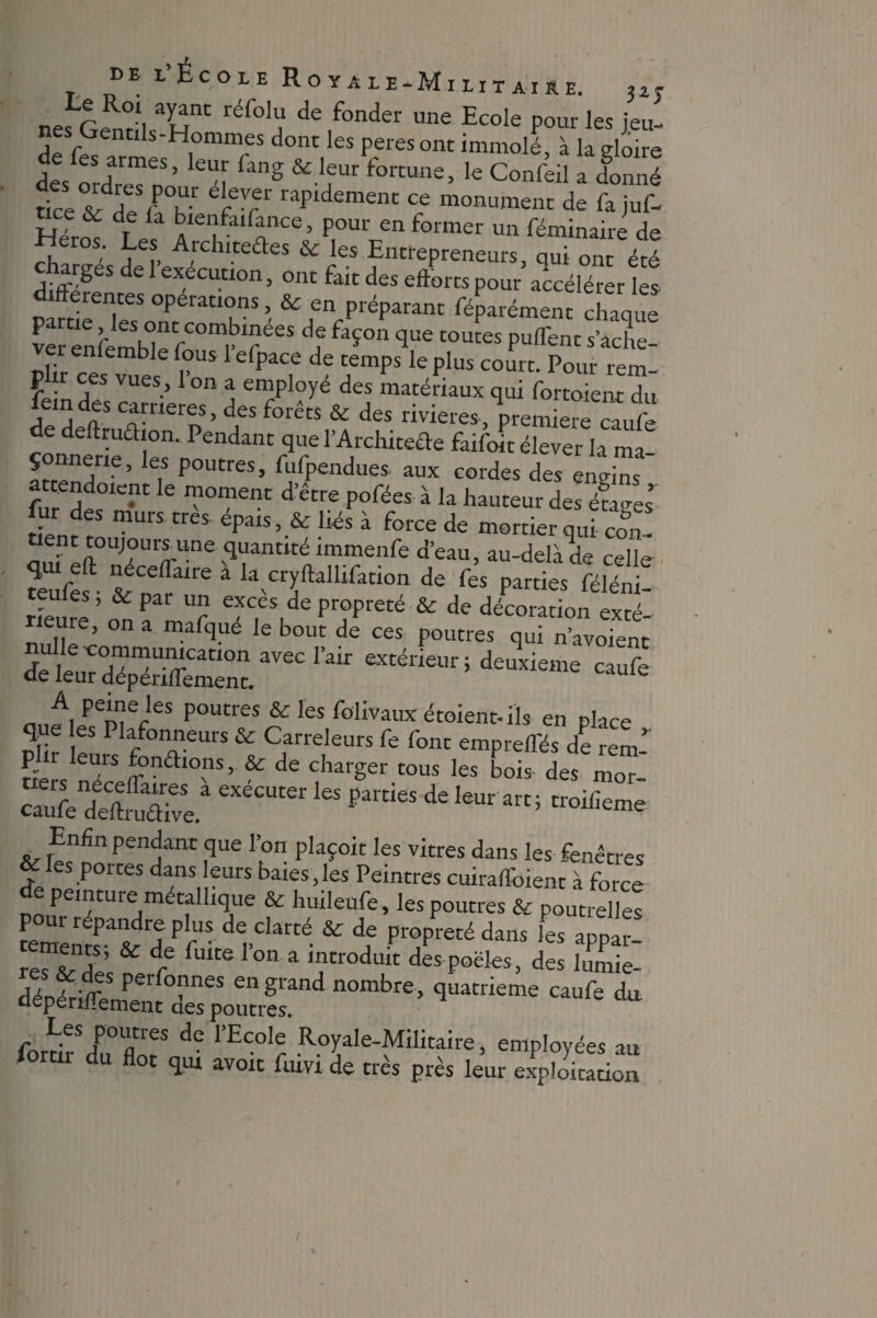 nesGentîl^H11' ; de,fonder une Ecole pour les jeu- Lrentils-Elommes dont les peres ont immolé, à la eloire des oXfoo “f g &1fUr fortune> ,e Confeil a donné ricev^r k e-7 raPldemenc ce monument de fa ju(- & de la bienfaifance, pour en former un féminaire de Héros. Les Atduteûes & les Entrepreneurs, qui om été charges de 1 execution, ont fait des efforts pour accélérer les àfterentes operatrons, & en préparant féparément chaque ver enfemhîe fC°mr‘?eeS d? faÇOn que toutes Puflrent **che- Plir ces Ïs P US PaCf dS aempS 16 Plus C0Urt- Pour rem- P ir ces vues, 1 on a employé des matériaux qui fortoient du femdes carrières, des forêts & des rivières, première caufo de dertrudion. Pendant que l’Architeéte faifoit élever la ma- * ,n?e’ es Poutres> hifpendues aux cordes des engins fu dfr™ ™°mem d’être P°fées à Ia des étages’ ur des murs très- épais, & liés à force de mortier qui con- é p|>°UJrU'mUne quantité immenfe d’eau, au-delà & celle teufef- & nfralre â kvCrIftalllfati0 de fes Parties féléni- rieure,’ on a mafquéTe bout de ces potînfTuT^oTent toéüatti deuxieme caufe „ A, peke‘es poutres & les folivauxétoient-ils en place oîir T f °nAneUrS & Carreleurs fe font empreflés de rem-’' ders néceT °nS ’ & de TUrger tOUS les bois des m°r- caufo deMv^ de Iaur ârt; Enfin pendant que l’on plaçoit les vitres dans les fenêtres & les portes dans leurs baies,les Peintres cuiraffoient à force de peinture métallique & huileufe, les poutres & poutrelles pour répandre plus de clarté & de propreté dans les appar- reT&de & t fWCe r°n 3 Tr°duit des Polies, des hxLe- dépériTeXt dTTpTutresa n°mbre’ ^ da forth dPu°flnrS dC 1>ECOlr Eoyale-Militaire, employées au rtir du flot qm avoit fum de très près leur exploitation