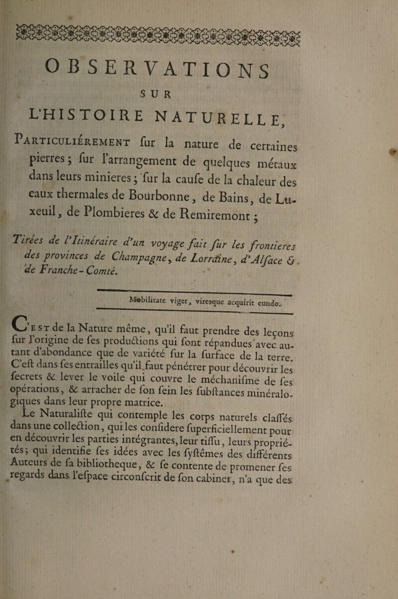 OBSERVATIONS SUR L’HISTOIRE NATURELLE, Particulièrement fur la nature de certaines pieires ; fur 1 arrangement de quelques métaux dans leurs minières ; fur la caufe de la chaleur des eaux thermales de Boürbonne, de Bains, de Lu- xeuil, de Plombières ôc de Remiremont ; Tirees de l Itinéraire d'un voyage fait fur les frontières des provinces de Champagne > de Lorraine, d'Alface ô . de Franche-Comté. Mobilitate viget, viresque acquirit eundo.- V- e ST de la Nature même, qu’il faut prendre des leçons fur l’origine de fes produftions qui font répandues avec au¬ tant d’abondance que de variété fur la furface de la terre C’eft dans fes entrailles qu’il faut pénétrer pour découvrir les fecrets & lever le voile qui couvre le méchanifme de fes opérations, & arracher de fon fein les fubftances minéralo¬ giques dans leur propre matrice. Le Naturalise qui contemple les corps naturels clalfés dans une colledion, qui les confidere fuperficiellement pour en découvrir les parties intégrantes,leur tiffu, leurs proprié¬ tés ; qui identifie fes idées avec les fyftêmes des différents Auteurs de fa bibliothèque, & fe contente de promener fes regards dans lefpace circonfcrit de fon cabinet, n’a que des