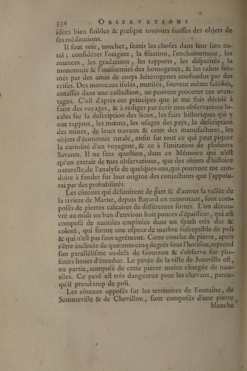 idées bien foibles & prefque toujours faufiles des objets de (es méditations. Il faut voir, toucher, fentir les chofes dans leur lieu na¬ tal j confidérer l’origine , la filiation, l’ençhamemeiit, les nuances, les gradations , les rapports, les difparités , la monotonie & l’imiformité des homogènes, & les cahos for¬ més par des amas de corps hétérogènes confondus par des crifes. Des morceaux ifolés, mutilés, fouvent même falfifiés, entaffés dans une collection, ne peuvent procurer ces avan¬ tages. C’eft d’après ces principes que je me fuis décidé à fafre des voyages, & à rédiger par écrit mes obfervations lo¬ cales fur la description des lieux, les faits hiftoriques qui y ont rapport, les mœurs, les ufages des pays, la defcription des mines, de leurs travaux & ceux des manufactures, les objets d’économie rurale, enfin fur tout ce qui peut piquer la curiofité d’un voyageur, & ce à l’imitation de plufieurs Savants. Il ne fera queftion, dans ce Mémoire qui n’eft qu’un extrait dç mes obfervations, que des objets d’hiftoire naturelle,de l’analyfe de quelques-uns,qui pourront me con¬ duire à fonder fur leur origine des conjectures que j’appuie¬ rai par des probabilités. Les coteaux qui délimitent de part & d’autres la vallée de la riviere de Marne, depuis Bayard en remontant, font corn- pofés de pierres calcaires de différentes fortes. L’on décou¬ vre au midi un ban d’environ huit pouces d’épaiffeur, qui eft compofé de nautiles empâtées dans un fpath très dur & coloré, qui forme une efpece de marbre fufceptible de poli ôc qui n’eft pas fans agrément. Cette couche de pierre, après s’être inclinée de quarante-cinq degrés fous l'horifon,reprend fon parallélifme au-delà de Gourzon & s’obferve fur plu¬ fieurs lieues d’étendue. Le pavée de la ville de Joinville eft, en partie, compofé de cette pierre moins chargée de nau¬ tiles. Ce pavé eft très dangereux pour les chevaux, parce- qu’il prend trop de poli. Les coteaux oppofés fur les territoires de Fontaine, de Sommeville U de Chevillon, font compofés d’une pierre blanche