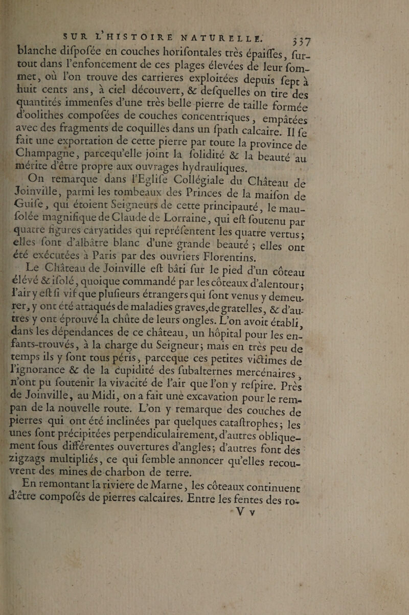 blanche difpofée en couches horifontales très épaiftes, fur- tout dans l’enfoncement de ces plages élevées de leurfom- met, ou l’on trouve des carrières exploitées depuis fept à huit cents ans, à ciel découvert, & defquelles on tire des quantités immenfes d’une très belle pierre de taille formée d’oolithes compofées de couches concentriques, empâtées avec des fragments de coquilles dans un fpath calcaire. Il fe fait une exportation de cette pierre par toute la province de Champagne, parcequ’elle joint la folidité ôc la beauté au mérite d’être propre aux ouvrages hydrauliques. On remarque dans l’Eglife Collégiale du Château de Joinville, parmi les tombeaux des Princes de la maifon de Guife j qui étoient Seigneurs de cette principauté, le mau¬ solée magnifique de Claude de Lorraine, qui eft foutenu par quatre figures caryatides qui repréfentent les quatre vertus* elles font d’albâtre blanc d’une grande beauté 3 elles ont été exécutées à Paris par des ouvriers Florentins. Le Château de Joinville eft bâti fur le pied d’un coteau élevé & ifolé, quoique commandé par les coteaux d’alentour * l’air y eft fi vif que plufieurs étrangers qui font venus y demeu¬ rer, y ont été attaqués de maladies graves,degratelles, & d’au¬ tres y ont éprouvé la chute de leurs ongles. L’on avoit établi dans les dépendances de ce château, un hôpital pour les en- fants-trouvés, à la charge du Seigneur; mais en très peu de temps ils y font tous péris, parceque ces petites victimes de l’ignorance &c de la cupidité des fubaiternes mercénaires n’ont pu foutenir la vivacité de l’air que l’on y refpire. Près de Joinville, au Midi, on a fait unè excavation pour le rem- pan de la nouvelle route. L’on y remarque des couches de pierres qui ont été inclinées par quelques cataftrophes 3 les unes font précipitées perpendiculairement, d’autres oblique¬ ment fous différentes ouvertures d’angles; d’autres font des zigzags multipliés, ce qui femble annoncer quelles recou¬ vrent des mines de charbon de terre. En remontant la riviere de Marne, les coteaux continuent d’être compofés de pierres calcaires. Entre les fentes des ro- -V v