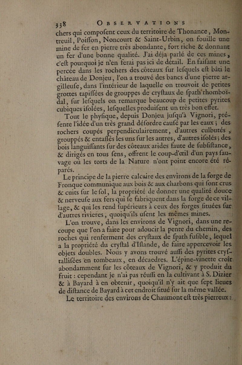 chers qui compofent ceux du territoire de Thonance, Mon¬ treuil, Poiffon, Noncourt de Saint-Urbin, on fouille une mine de fer en pierre très abondante, fort riche de donnant un fer d’une bonne qualité. J’ai déjà parlé de ces mines , c’eft pourquoi je n'en ferai pas ici de détail. En faifant une percée dans les rochers des coteaux fur lefquels eft bâti le château de Donjeu, l’on a trouvé des bancs d’une pierre ar- gilleufe, dans l’intérieur de laquelle on trouvoit de petites grottes tapilfées degrouppes de cryftauxde fpatlirhomboï- dal, fur lefquels on remarque beaucoup de petites pyrites cubiques ifolées, lefquelles produifent un très bon effet. Tout le phyfique, depuis Donjeu jufqu’à Vignori, pré¬ fente l’idée d’un très grand défordre caufé par les eaux ; des rochers coupés perpendiculairement, d’autres culbutés , grouppés de entaffés les uns furies autres, d’autresifolés ; des bois languiffants fur des coteaux arides faute de fubfiftance, de dirigés en tous fens, offrent le coup-d’œil d’un paysfau- vage où les torts de la Nature n’ont point encore été ré¬ parés. Le principe de la pierre calcaire des environs de la forge de f ronque communique aux bois de aux charbons qui font crus de cuits fur le fol, la propriété de donner une qualité douce de nerveufe aux fers qui fe fabriquent dans la forge de ce vil¬ lage, de qui les rend fupérieurs â ceux des forges fituées fur d’autres rivières, quoiqu’ils ufent les memes mines. L’on trouve, dans les environs de Vignori, dans une re¬ coupe que l’on a faite pour adoucir la pente du chemin, des roches qui renferment des cryftaux de fpath fufible , lequel a la propriété du cryftal d’Illande, de faire appercevoir les objets doubles. Nous y avons trouvé auffi des pyrites cryf- tallifëes en tombeaux, en décaèdres. L’épine-vinette croît abondamment fur les coteaux de Vignori, &e y produit du fruit : cependant je n’ai pas réuffi en la cultivant à S.Dizier de à Bayard à en obtenir, quoiqu’il n’y ait que fept lieues de diftance de Bayard à cet endroit fitué fur la même vallée. Le territoire des environs de Chaumont eff très pierreux :