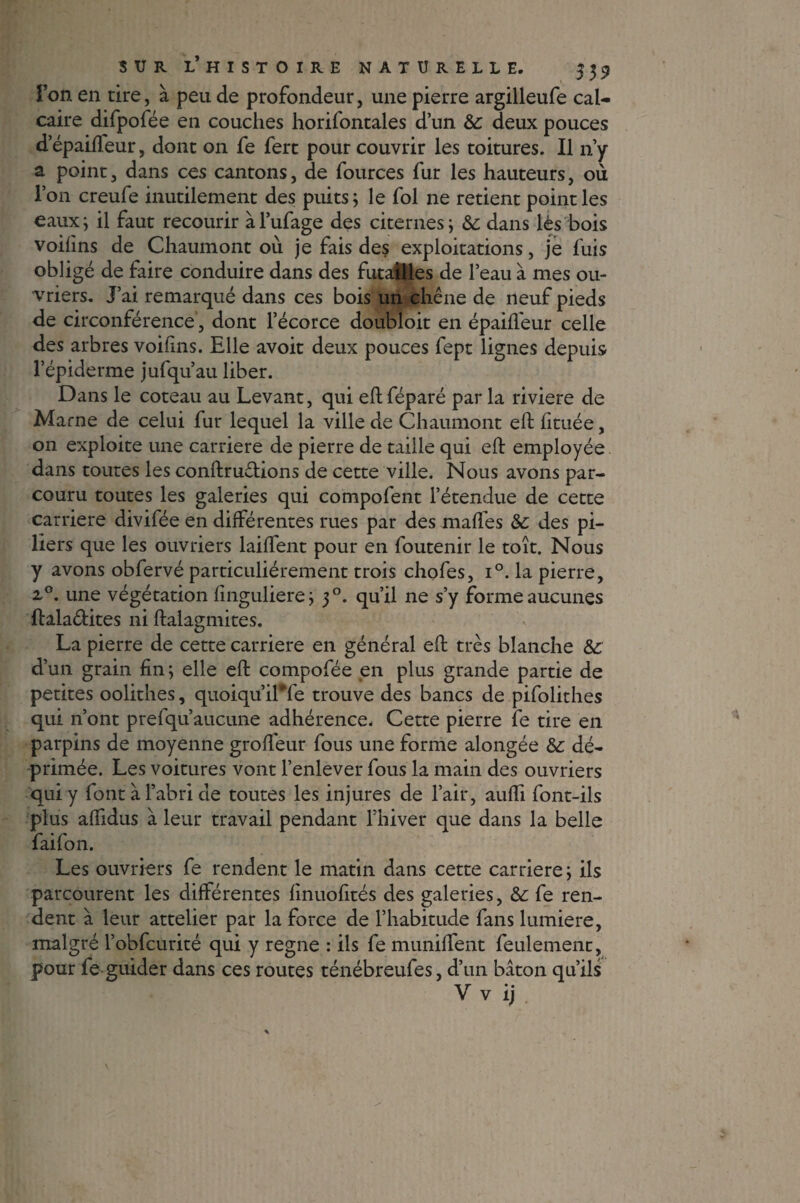 Ton en tire, à peu de profondeur, une pierre argilleufe cal¬ caire difpofée en couches horifontales d’un &: deux pouces d’épaifteur, dont on fe fert pour couvrir les toitures. Il n’y a point, dans ces cantons, de fources fur les hauteurs, où l’on creufe inutilement des puits ; le fol ne retient point les eaux; il faut recourir àl’ufage des citernes ; dans lès bois voifms de Chaumont où je fais des exploitations, je fuis obligé de faire conduire dans des futailles de l’eau à mes ou¬ vriers. J’ai remarqué dans ces bois un chêne de neuf pieds de circonférence, dont l’écorce doubloit en épaifleur celle des arbres voifins. Elle avoit deux pouces fept lignes depuis l’épiderme jufqu’au liber. Dans le coteau au Levant, qui eft féparé par la riviere de Marne de celui fur lequel la ville de Chaumont eft fituée, 011 exploite une carrière de pierre de taille qui eft employée dans toutes les conftru&ions de cette ville. Nous avons par¬ couru toutes les galeries qui compofent l’étendue de cette carrière divifée en différentes rues par des malfes &: des pi¬ liers que les ouvriers laiftent pour en foutenir le toit. Nous y avons obfervé particuliérement trois chofes, i°. la pierre, 2,0. une végétation finguliere; 30. qu’il ne s’y forme aucunes ftala&ites ni ftaiagmites. La pierre de cette carrière en général eft très blanche &c d’un grain fin ; elle eft compofée en plus grande partie de petites oolithes, quoiqu’il*fe trouve des bancs de pifolithes qui n’ont prefqu’aucune adhérence. Cette pierre fe tire en parpins de moyenne groffeur fous une forme alongée &: dé¬ primée. Les voitures vont l’enlever fous la main des ouvriers qui y font à l’abri de toutes les injures de l’air, aufti font-ils plus affidus à leur travail pendant l’hiver que dans la belle faifon. Les ouvriers fe rendent le matin dans cette carrière; ils parcourent les différentes finuofités des galeries, & fe ren¬ dent à leur attelier par la force de l’habitude fans lumière, malgré l’obfcurité qui y régné : ils fe muniffent feulement, pour fe guider dans ces routes ténébreufes, d’un bâton qu’ils V v ij .