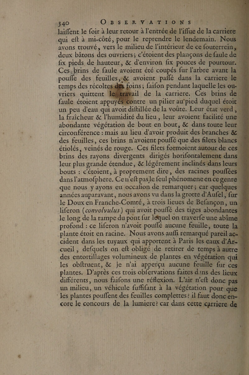 laiffent le foir à leur retour à l’entrée de l’iffue de la carrière qui eft à mi-côté, pour le reprendre le lendemain. Nous avons trouvé, vers le milieu de l’intérieur de ce fouterrein, deux bâtons des ouvriers ; c’étoientdes plançons defaulede iix pieds de hauteur, 6c d’environ fix pouces de pourtour. Ces,brins de faule avoient été coupés fur l’arbre avant la pouffe des feuilles,^ avoient paifé dans la carrière le temps des récoltes des foins ; faifon pendant laquelle les ou¬ vriers quittent le travail de la carrière. Ces brins de faule étoient appuyés contre un pilier au*pied duquel étoit un peu d’eau qui avoir diftillée de la voûte. Leur état verd , la fraîcheur 6c l’humidité du lieu, leur avoient facilité une abondante végétation de bout en bout, 6c dans toute leur circonférence : mais au lieu d’avoir produit des branches 6c des feuilles, ces brins n’avoient pouffé que des filets blancs étiolés, veinés de rouge. Ces filets formoient autour de ces brins des rayons divergents dirigés horifontalement dans leur plus grande étendue, 6c légèrement inclinés dans leurs bouts : c’étoient, à proprement dire, des racines pouffées dans l’atmofphere. Ce 11’eft pas le feul phénomène en ce genre que nous y ayons eu occafion de remarquer ; car quelques années auparavant, nous avons vu dans la grotte d’Aufel, fur le Doux en Franche-Comté, â trois lieues de Befançon, un liferon (convolvulus ) qui avoit pouffé des tiges abondantes le long de la rampe du pont fur lequel on traverfe une abîme profond : ce liferon n’avoit pouffé aucune feuille, toute la plante étoit en racine. Nous avons aufli remarqué pareil ac¬ cident dans les tuyaux qui apportent à Paris les eaux d’Ar- cueil, defquels on eft obligé de retirer de temps à autre des entortillages volumineux de plantes en végétation qui les obftruent, 6c je n’ai apperçu aucune feuille fur ces plantes. D’après ces trois obfervations faites dans des lieux différents, nous faifons une réflexion. L’air n’eft donc pas un milieu, un véhicule fuffifant à la végétation pour que • les plantes pouffent des feuilles complettes ? il faut donc en¬ core le concours de la lumière ? car dans cette carrière de c