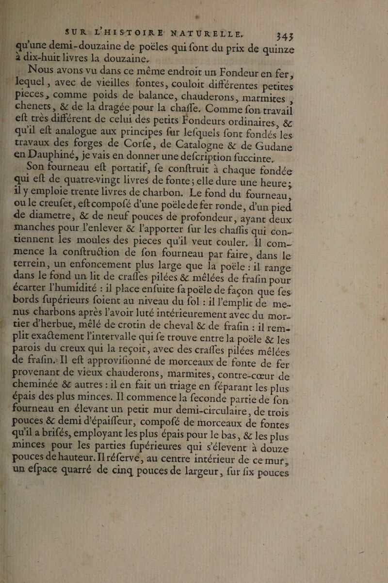 quune demi-douzaine de poêles qui font du prix de quinze à dix-huit livres la douzaine. Nous avons vu dans ce même endroit un Fondeur en fer , lequel, avec de vieilles fontes, couloit différentes petites pièces> comme poids de balance, chauderons, marmites chenets, & de la dragée pour la chalfe. Comme fon travail eft très différent de celui des petits Fondeurs ordinaires, &c qu’il eft analogue aux principes fur lefquels font fondés’les travaux des forges de Corfe, de Catalogne &: de Gudane en Dauphiné, je vais en donner une defcription fuccinte. Son iourneau eft portatif, fe conftruit à chaque fondée qui eft de quatre-vingt livres de fonte; elle dure une heure; il y emploie trente livres de charbon. Le fond du fourneau ouïe creufet, eftcompofé d’une poêle de fer ronde, d’un pied de diamètre, &: de neuf pouces de profondeur, ayant deux manches pour l’enlever & l’apporter fur les chaffis qui con¬ tiennent les moules des pièces qu’il veut couler. Il com¬ mence la conftruaion de fon fourneau par faire, dans le terrein, un enfoncement plus large que la poêle il rano-e dans le fond un ht de ciafles pilees Sc melees de frafinpour écarter l’humidité : il place enfuite fa poêle de façon que fes bords fupérieurs foient au niveau du fol : il l’emplit de me¬ nus charbons après l’avoir luté intérieurement avec du mor¬ tier d’herbue, mêlé decrotin de cheval & de frafm : il rem¬ plit exactement l’intervalle qui fe trouve entre la poêle &: les parois du creux qui la reçoit, avec des craffes pilées mêlées de frafm. Il eft approvifionné de morceaux de fonte de fer provenant de vieux chauderons, marmites, contre-cœur de cheminée &: autres : il en fait un triage en féparant les plus épais des plus minces. Il commence la fécondé partie de fon fourneau en élevant un petit mur demi-circulaire, de trois pouces & demi d?épaifteur, compofé de morceaux de fontes qu’il a brifés, employant les plus épais pour le bas, & les plus minces pour les parties fupérieures qui s’élèvent à douze pouces de hauteur. Il réferve, au centre intérieur de ce muf, un efpace quatre de cinq pouces de largeur, fur lîx pouces
