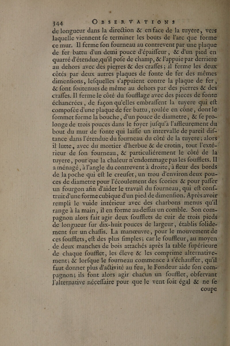 de longueur dans la dire&ion &c en face de la tuyere, vers laquelle viennent fe terminer les bouts de l’arc que forme ce mur. Il ferme fon fourneau au contrevent par une plaque de fer battu d’un demi pouce d’épaifleur, & d’un pied en quarré d’étendue,qu’il pofe de champ, & l’appuie par derrière au dehors avec des pierres &: des crafles ; il ferme les deux côtés par deux autres plaques de fonte de fer des mêmes dimenfions, lefquelles s’appuient contre la plaque de fer, &: font foutenues de même au dehors par des pierres de des craiïes. Il ferme le côté du foufflage avec des pièces de fonte échancrées, de façon quelles embraflfent la tuyere qui efl: compofée d’une plaque de fer battu, roulée en cône, dont le fommet forme la bouche, d’un pouce de diamètre, & fe pro¬ longe de trois pouces dans le foyer jufqu’à l’affleurement du bout du mur de fonte qui laifle un intervalle de pareil dif- tance dans l’étendue du fourneau du côté de la tuyere ; alors il lutte, avec du mortier d’herbue de decrotin, tout l’exté¬ rieur de fon fourneau, de particuliérement le côté de la tuyere, pour que la chaleur n’endommage pas les foufflets. Il aménagé, à l’angle du contrevent à droite, à fleur des bords de la poche qui efl: le creufet, un trou d’environ deux pou¬ ces de diamètre pour l’écoulement des fcories & pour pafler un fourgon afin d’aider le travail du fourneau, qui efl: conf- truit d’une forme cubique d’un pied de dimenfion. Après avoir rempli le vuide intérieur avec des charbons menus qu’il range à la main, il en forme au-deflfus un comble. Son com¬ pagnon alors fait agir deux foufflets de cuir de trois pieds de longueur fur dix-huit pouces de largeur, établis folide- ment fur un chaffis. La manœuvre, pour le mouvement de ces foufflets,efl: des plus Amples; carie fouffleur, au moyen de deux manches de bois attachés après la table fupérieure de chaque foufflet, les éleve de les comprime alternative¬ ment; de lorfque le fourneau commence à s’échauffer, qu’il faut donner plus d’adivité au feu, le Fondeur aide fon com¬ pagnon; ils font alors agir chacun un foufflet, obfervant l’alternative néçeflaire pour que le vent foit égal de ne fe coupe